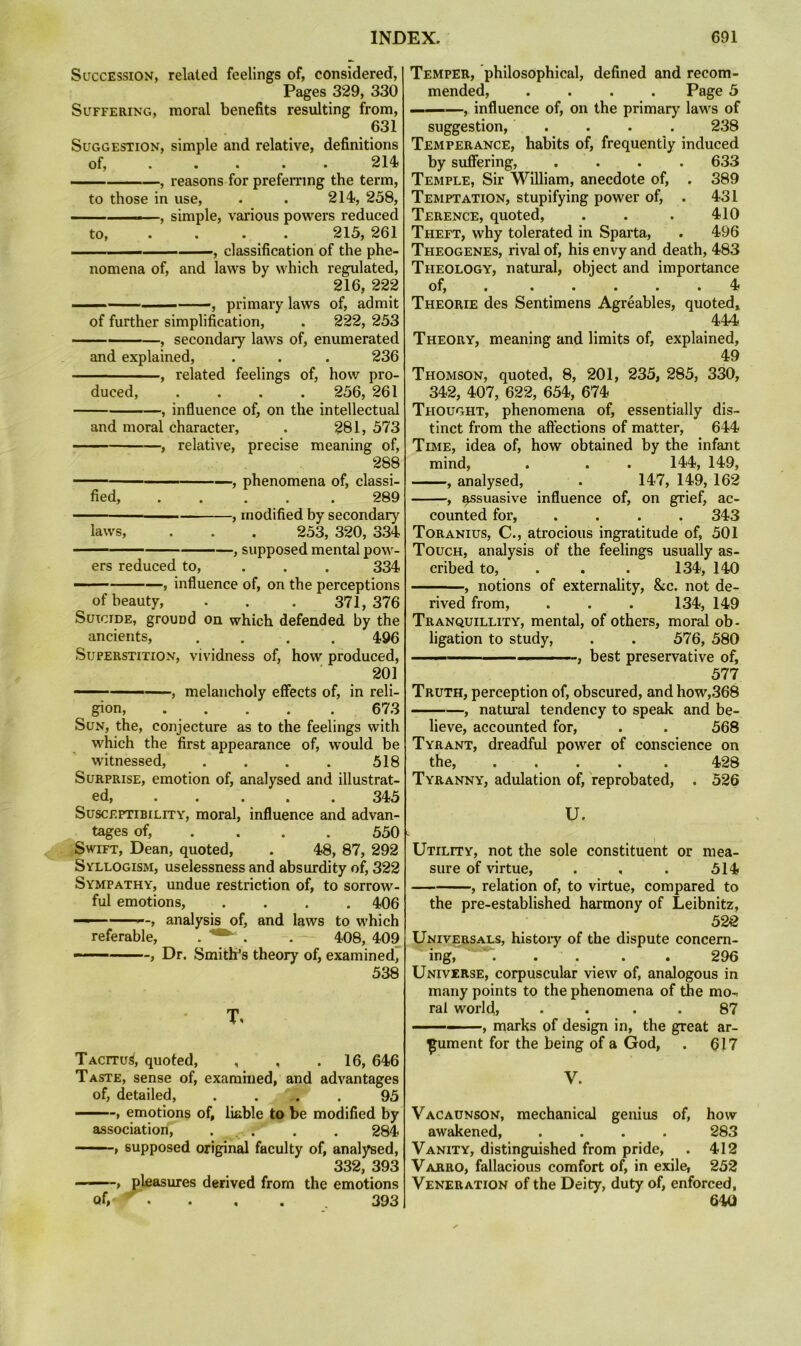 Succession, related feelings of, considered. Pages 329, 330 Suffering, moral benefits resulting from, 631 Suggestion, simple and relative, definitions of, .... . 214 , reasons for prefemng the term, to those in use, . . 214, 258, — ■ , simple, various powers reduced to, . . . . 215, 261 ■— — —, classification of the phe- nomena of, and laws by which i-egulated, 216, 222 —  ' -, primary laws of, admit of further simplification, . 222, 253 ——-—, secondary laws of, enumerated and explained, . . . 236 , related feelings of, how pro- duced, .... 256, 261 , influence of, on the intellectual and moral character, . 281, 573 , relative, precise meaning of, 288 ■ . , phenomena of, classi- fied, ..... 289 — ——^ , modified by secondary laws, . . . 253, 320, 334 , supposed mental pow- ers reduced to, ... 334 ■ , influence of, on the perceptions of beauty, . . . 371, 376 Suicide, ground on which defended by the ancients, .... 496 Superstition, vividness of, how produced, 201 , melancholy effects of, in reli- gion, 673 Sun, the, conjecture as to the feelings with which the first appearance of, would be witnessed, . . . . 518 Surprise, emotion of, analysed and illustrat- ed, ..... 345 Susceptibility, moral, influence and advan- tages of, ... . 550 ■ Swift, Dean, quoted, . 48, 87, 292 Syllogism, uselessness and absurdity of, 322 Sympathy, undue restriction of, to sorrow- ful emotions, .... 406 ■ ' -, analysis of, and laws to which referable, . . . - 408, 409 ■ , Dr. Smith’s theory of, examinedj 538 T, Tacitus, quoted, , , .16, 646 Taste, sense of, examined, and advantages of, detailed, . . ,. . 95 ■■■ -» emotions of, liable to be modified by association, . . . . 284 » supposed original faculty of, analysed, 332, 393 , pleasures derived from the emotions of, ' - . , . ^ 393 Temper, philosophical, defined and recom- mended, .... Page 5 ———, influence of, on the primary laws of suggestion, .... 238 Temperance, habits of, frequently induced by suffering, .... 633 Temple, Sir William, anecdote of, . 389 Temptation, stupifying power of, . 431 Terence, quoted, . . . 410 Theft, why tolerated in Sparta, . 496 Theogenes, rival of, his envy and death, 483 Theology, natural, object and importance o^ . ..... 4 Theorie des Sentimens Agreables, quoted, 444 Theory, meaning and limits of, explained, 49 Thomson, quoted, 8, 201, 235, 285, 330, 342, 407, 622, 654, 674 Thought, phenomena of, essentially dis- tinct from the affections of matter, 644 Time, idea of, how obtained by the infant mind, . . . 144, 149, ■ - , analysed, . 147, 149, 162 , Rssuasive influence of, on grief, ac- counted for, .... 343 Toranius, C., atrocious ingratitude of, 501 Touch, analysis of the feelings usually as- cribed to, . . . 134, 140 , notions of externality, &c. not de- rived from, . . . 134, 149 Tranquillity, mental, of others, moral ob- ligation to study, . . 576, 580 ■ ■ , best preservative of, 577 Truth, perception of, obscured, and how,368 , natural tendency to speak and be- lieve, accounted for, . . 568 Tyrant, dreadful power of conscience on the, . . . . . 428 Tyranny, adulation of, reprobated, . 526 U. Utility, not the sole constituent or mea- sure of virtue, . , . 514 , relation of, to virtue, compared to the pre-established harmony of Leibnitz, 52Q Universals, histoiy of the dispute concern- ing, **. . . . . 296 Universe, corpuscular view of, analogous in many points to the phenomena of the mo-> ral world? • . . . 87 ——, marks of design in, the great ar- gument for the being of a God, . 617 V. Vacaunson, mechanical genius of, how awakened, .... 283 Vanity, distinguished from pride, . 412 Varro, fallacious comfort of, in exile, 252 Veneration of the Deity, duty of, enforced, 640