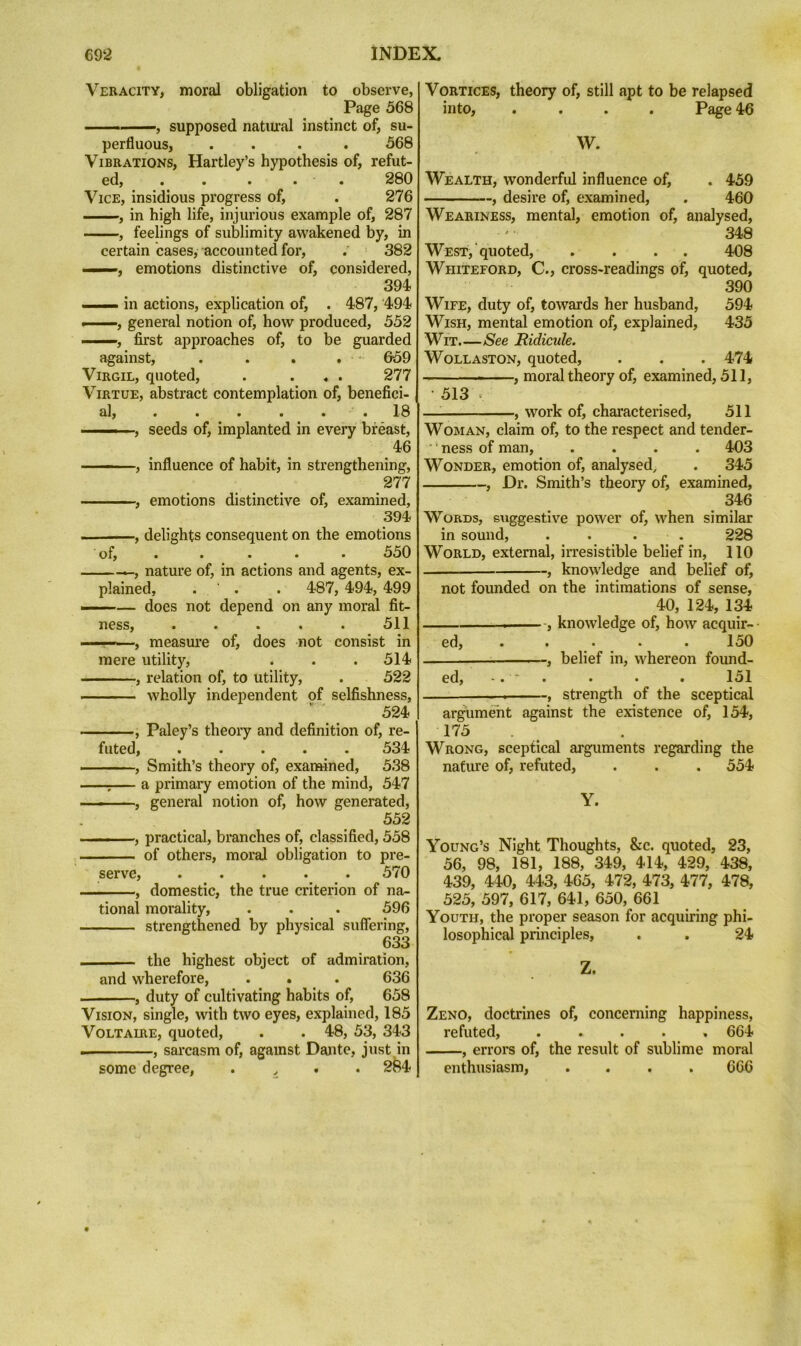 Veracity, moral obligation to observe, Page 568 I. supposed natiual instinct of, su- perfluous, .... 568 Vibrations, Hartley’s hypothesis of, refut- ed, . . . . . 280 Vice, insidious progress of, . 276 , in high life, injurious example of, 287 , feelings of sublimity awakened by, in certain cases, accounted for, . 382 —■», emotions distinctive of, considered, 394 ■■■ in actions, explication of, . 487, 494 »■■■—, general notion of, how produced, 552 I , first approaches of, to be guarded against, . . . . 659 Virgil, quoted, . ... 277 Virtue, abstract contemplation of, benefici- al, . . . . . . 18 ■ ■■ , seeds of, implanted in every breast, 46 ■ , influence of habit, in strengthening, 277 , emotions distinctive of, examined, 394 , delights consequent on the emotions of, ..... 550 , nature of, in actions and agents, ex- plained, . ■ . . 487, 494, 499 ■I ■' ■ — does not depend on any moral fit- ness, . . . . . 511 - , measure of, does not consist in mere utility, . . . 514 , relation of, to utility, . 522 — wholly independent of selfishness, 524 , Paley’s theory and definition of, re- futed, ..... 534 , Smith’s theory of, examined, 538 ;— a primaiy emotion of the mind, 547 -—, general notion of, how generated, 552 I.. ■, practical, branches of, classified, 558 of others, moral obligation to pre- serve, ..... 570 , domestic, the true criterion of na- tional morality, . . . 596 strengthened by physical suffering, 633 the highest object of admiration, and wherefore, . . . 636 , duty of cultivating habits of, 658 Vision, single, with two eyes, explained, 185 Voltaire, quoted, . . 48, 53, 343 sarcasm of, against Dante, just in some degree, . ^ . 2^^4 Vortices, theory of, still apt to be relapsed into, .... Page 46 W. Wealth, wonderfid influence of, . 459 , desire of, examined, . 460 Weariness, mental, emotion of, analysed, 348 West, quoted, .... 408 Whiteford, C., cross-readings of, quoted, 390 Wife, duty of, towards her husband, 594 Wish, mental emotion of, explained, 435 Wit See Ridicule. Wollaston, quoted, . . . 474 - , moral theory of, examined, 511, • 513 c — , work of, characterised, 511 Woman, claim of, to the respect and tender- ■ ‘ ness of man, .... 403 Wonder, emotion of, analysed, . 345 , Dr. Smith’s theory of, examined, 346 Words, suggestive power of, when similar in sound, . . . . 228 World, external, irresistible belief in, 110 , knowledge and belief of, not founded on the intimations of sense, 40, 124, 134 ■ ■■ knowledge of, how acquir- ed, ..... 150 ; , belief in, whereon found- ed, '. ^ . . . . 151 . ■ - -, strength of the sceptical argument against the existence of, 154, 175 Wrong, sceptical arguments regarding the nature of, refuted, . . . 554 Y. Young’s Night Thoughts, &c. quoted, 23, 56, 98, 181, 188, 349, 414, 429, 438, 439, 440, 443, 465, 472, 473, 477, 478, 525, 597, 617, 641, 650, 661 Youth, the proper season for acquiring phi- losophical principles, . . 24 Z. Zeno, doctrines of, concerning happiness, refuted, ..... 664 , errors of, the result of sublime moral enthusiasm, .... 666