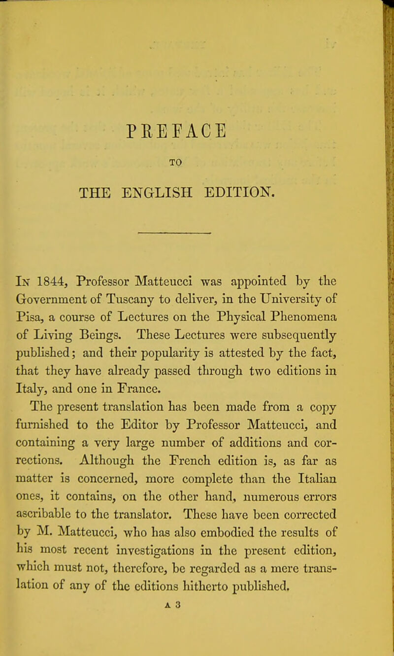 PREFACE TO THE ENGLISH EDITION. In 1844, Professor Matteucci was appointed by the Government of Tuscany to deliver, in the University of Pisa, a course of Lectures on the Physical Phenomena of Living Beings. These Lectures were subsequently published; and their popularity is attested by the fact, that they have already passed through two editions in Italy, and one in France. The present translation has been made from a copy furnished to the Editor by Professor Matteucci, and containing a very large number of additions and cor- rections. Although the French edition is, as far as matter is concerned, more complete than the Italian ones, it contains, on the other hand, numerous errors ascribable to the translator. These have been corrected by M. Matteucci, who has also embodied the results of his most recent investigations in the present edition, which must not, therefore, be regarded as a mere trans- lation of any of the editions hitherto published.
