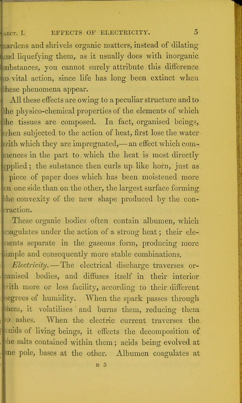 lai-deiis and slu-ivels organic matters, instead of dilating i.nd liquefying tliem, as it usually does with inorganic Mibstances, you cannot surely attribute this difference 00 vital action, since life has long been extinct when hhese phenomena appear. All these effects are owing to a peculiar structure and to hhe physico-chemical properties of the elements of Avhich bhe tissues are composed. In fact, organised beings, ivhen subjected to the action of heat, first lose the water rsrith which they are impregnated,— an effect which com- nences in the part to which the heat is most directly {pplied; the substance then curls up like horn, just as piece of paper does which has been moistened more m one side than on the other, the largest surface forming )he convexity of the new shape produced by the con- Taction. These organic bodies often contain albumen, which coagulates under the action of a strong heat; their ele- iients separate in the gaseous form, producing more .imple and consequently more stable combinations. Electricity. — The electrical discharge traverses or- :anised bodies, and diffuses itself in their interior dth more or less facility, according to their different tegrecs of humidity. When the spark passes through idem, it volatilises' and burns them, reducing them »D ashes. When the electric current traverses the 1 uids of living beings, it effects the decomposition of ihe salts contained within them; acids being evolved at me pole, bases at the other, Albvimen coagulates at