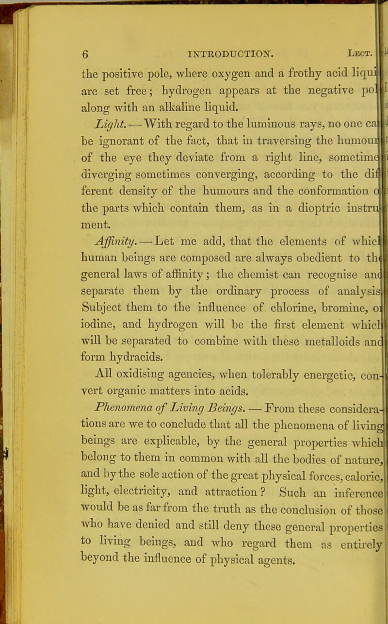 the positive pole, where oxygen and a frothy acid liquB are set free; hydrogen appears at the negative po along with an alkaline liquid. Liffht —With, regard to the luminous rays, no one ca be ignorant of the fact, that in traversing the humoui of the eye they deviate from a right line, sometime diverging sometimes converging, according to the dii ferent density of the humours and the conformation c the parts which contain them, as in a dioptric instiii \ ment. Affinity.—Let me add, that the elements of whic' human beings are composed are always obedient to th^ general laws of affinity; the chemist can recognise am separate them by the ordinary process of analysis Subject them to the Influence of chloiune, bromine, o; iodine, and hydrogen will be the first element whicl wiU be separated to combine with these metalloids anc form hydracids. All oxidising agencies, when tolerably energetic, con- vert organic matters into acids. Phenomena of Living Beings. — From these considera- tions are we to conclude that all the phenomena of living beings are explicable, by the general properties whichjl belong to them in common with all the bodies of nature, and by the sole action of the great physical forces, caloricj light, electricity, and attraction ? Such an inferencel would be as far from the truth as the conclusion of those who have denied and still deny these general properties to living beings, and who regard them as entirely beyond the Influence of physical agents.