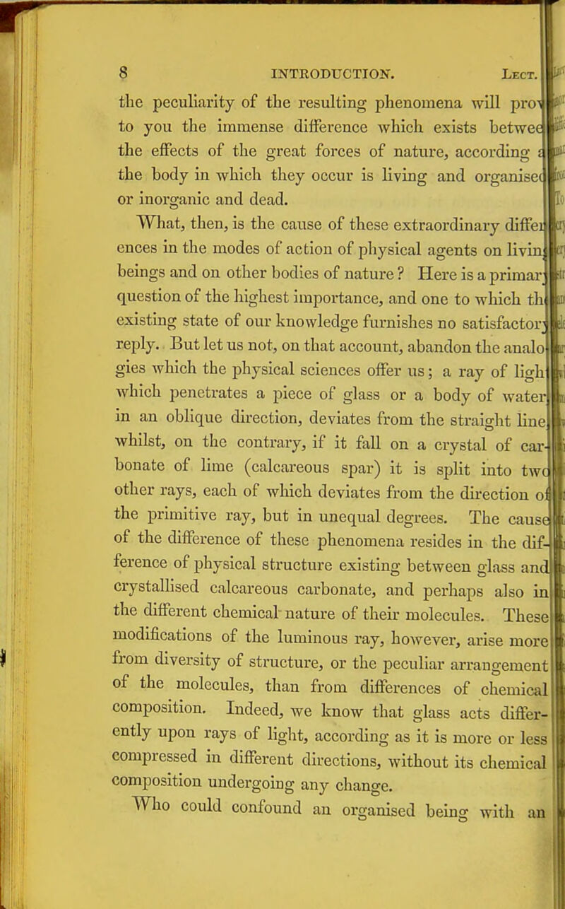 the peculiarity of the resulting phenomena will ^pvo^ to you the immense difference which exists betwec the effects of the great forces of nature, according { the body in which they occur is living and organisec or inorganic and dead. What, then, is the cause of these extraordinary diffei ences in the modes of action of physical agents on livin beings and on other bodies of nature ? Here is a primar question of the highest importance, and one to which th existing state of our knowledge furnishes no satisfactor reply. But let us not, on that account, abandon the analo gies which the physical sciences offer us; a ray of ligh which penetrates a piece of glass or a body of water in an oblique direction, deviates from the straight line whilst, on the contrary, if it fall on a crystal of car- bonate of lime (calcareous spar) it is split into tw other rays, each of which deviates from the direction o the primitive ray, but in unequal degrees. The cause of the difference of tliese phenomena resides in the dif- ference of physical structure existing between glass and crystallised calcareous carbonate, and perhaps also in the different chemical nature of their molecules. These modifications of the luminous ray, however, arise more from diversity of structure, or the peculiar arrangement of the molecules, than from differences of chemical composition. Indeed, we know that glass acts differ- ently upon rays of liglit, according as it is more or less compressed in different directions, without Its chemical composition undergoing any change. Who could confound an organised beln^ with an