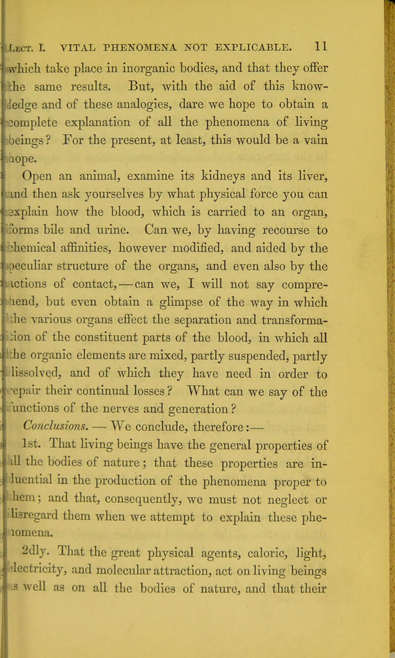 nvhich take place in inorganic bodies, and that they oflfer !the same results. But, with the aid of this know- dedge and of these analogies, dare we hope to obtain a N3omplete explanation of all the phenomena of living >beings ? For the present, at least, this would be a vain laope. Open an animal, examine its kidneys and its liver, land then ask yourselves by what physical force you can sxplain how the blood, which is carried to an organ, iforms bile and urine. Can we, by having recourse to jhemical aflfinities, however modified, and aided by the )peculiar structure of the organs, and even also by the i ictions of contact, — can we, I will not say compre- iliend, but even obtain a glimpse of the way in which 1 the various organs effect the separation and transforma- iiion of the constituent parts of the blood, in which aU Ifche organic elements are mixed, partly suspended, partly I'lissolved, and of which they have need in order to 1 -epair their continual losses ? What can we say of the ■.•unctions of the nerves and generation? Conclusions. — We conclude, therefore:— 1st. That living beings have the general properties of ill the bodies of nature; that these properties are in- luential in the production of the phenomena proper to ihem; and that, consequently, we must not neglect or ilisregard them when we attempt to explain these phe- lomena. 2dly. That the great physical agents, caloric, light, ilectricity, and molecular attraction, act on living beings =18 well as on all the bodies of nature, and that their