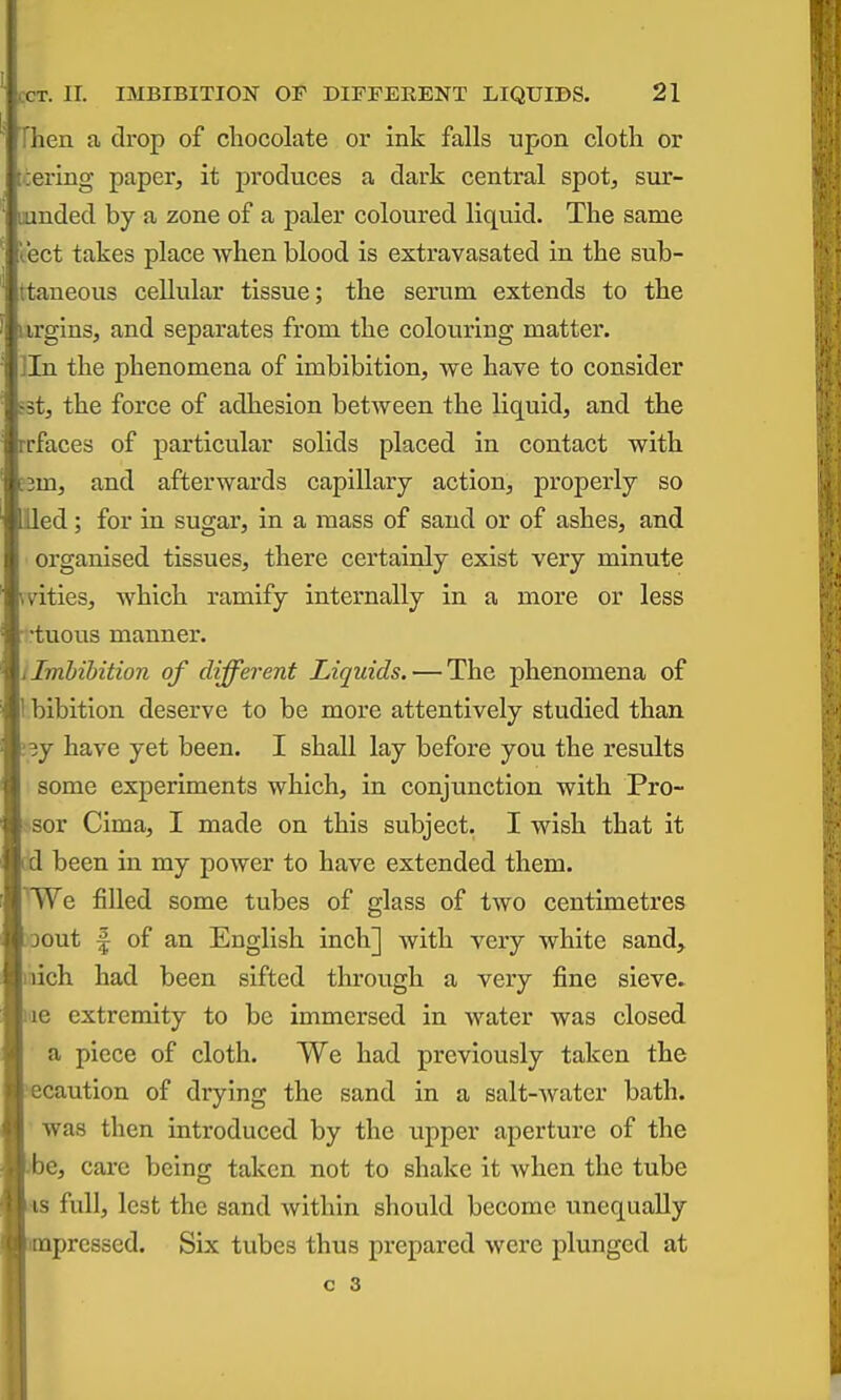 Then a drop of cbocolate or ink falls upon cloth or tiering paper, it produces a dark central spot, sur- lunded by a zone of a paler coloured liquid. The same t.ect takes place when blood is extravasated in the sub- ttaneous cellular tissue; the serum extends to the iirgins, and separates from the colouring matter, lln the phenomena of imbibition, we have to consider ist, the force of adhesion between the liquid, and the rrfaces of particular solids placed in contact with e3m, and afterwards capillary action, properly so lied; for in sugar, in a mass of sand or of ashes, and organised tissues, there certainly exist very minute wities, which ramify internally in a more or less -tuous manner. J Imbibition of different Liquids. — The phenomena of I bibition deserve to be more attentively studied than .'sy have yet been. I shall lay before you the results some experiments which, in conjunction with Pro- sor Cima, I made on this subject. I wish that it id been in my power to have extended them. ^We filled some tubes of glass of two centimetres Dout f of an English inch] with very white sand, mich had been sifted through a very fine sieve. lae extremity to be immersed in water was closed a piece of cloth. We had previously taken the ecaution of drying the sand in a salt-water bath, was then introduced by the upper aperture of the )be, care being taken not to shake it when the tube as full, lest the sand within should become unequally impressed. Six tubes thus prepared were plunged at