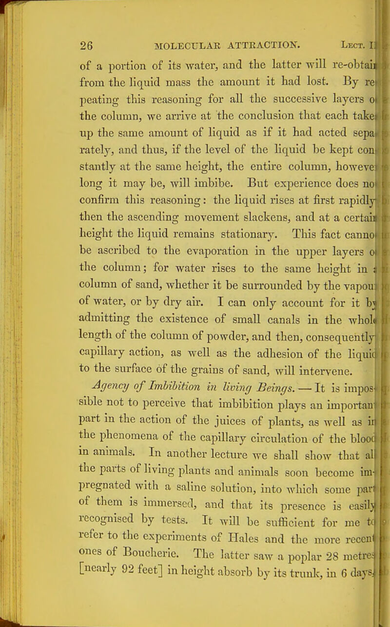 of a portion of its -water, and the latter will re-obtaii from the liquid mass the amount it had lost. By re peating this reasoning for all the successive layers oi the column, we arrive at the conclusion that each take up the same amount of liquid as if it had acted sepa rately, and thus, If the level of the liquid be kept con stantly at the same height, the entire column, howevc long It may be, will imbibe. But experience does no confirm this reasoning: the liquid rises at first rapidly then the ascending movement slackens, and at a certain height the liquid remains stationary. This fact cannoi be ascribed to the evaporation in the upper layers o the column; for water rises to the same heischt iu ; column of sand, whether it be surrounded by the vapou of Avater, or by dry air. I can only account for it admitting the existence of small canals in the wholo length of the column of powder, and then, consequently capillary action, as well as the adhesion of the llquic to the surface of the grains of sand, will intervene. Agency of Imbibition in living Beings. — It is impos sible not to perceive that imbibition plays an impoi-tan part in the action of the juices of plants, as well as i the phenomena of the capillary circulation of the bloo in animals. In another lecture we shall show that a the parts of living jolants and animals soon become im pregnated with a saline solution, into whicli some pan of them is immersed, and that its presence Is easllj recognised by tests. It will be sufficient for me tc refer to the experiments of Hales and the more recem ones of Boucherie. The latter saw a poplar 28 metre; [nearly 92 feet] in height absorb by Its trunk, In 6 days.