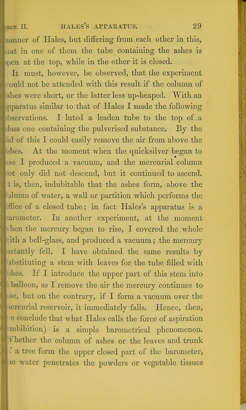 Miuier of Hales, but diiFering from each other in this, .:it in one of them the tube containing the ashes is |)cn at the top, while in the other it is closed. It must, however, be observed, that the experiment (Uild not be attended with this result if the column of -lies were short, or the latter less iip-heaped. With an j^iaratus similar to that of Hales I made the following scrvations. I luted a leaden tube to the top of a iss one containing the pulverised substance. By the A of this I could easily remove the air from above the •lies. At the moment when the quicksilver began to -el produced a vacuum, and the mercurial column >t only did not descend, but it continued to ascend, is, then, indubitable that the ashes form, above the jlumn of water, a wall or partition which performs the ice of a closed tube; in fact Hales's apparatus is a urometer. In another experiment, at the moment hen the mercury began to rise, I covered the whole Ith a bell-glass, and produced a vacuum; the mercury -tantly fell. I have obtained the same results by i bstituting a stem with leaves for the tube filled with lies. If I introduce the upper part of this stem into balloon, as I remove the air the mercury continues to e, but on the contrary, if I form a vacuum over the icrcurial reservoir, it immediately falls. Plence, then, c conclude that what Hales calls the force of aspiration mbibition) is a simple barometrical phenomenon, yhether the column of ashes or the leaves and trunk r a tree form the upper closed part of the barometer, le water penetrates the powders or vegetable tissues