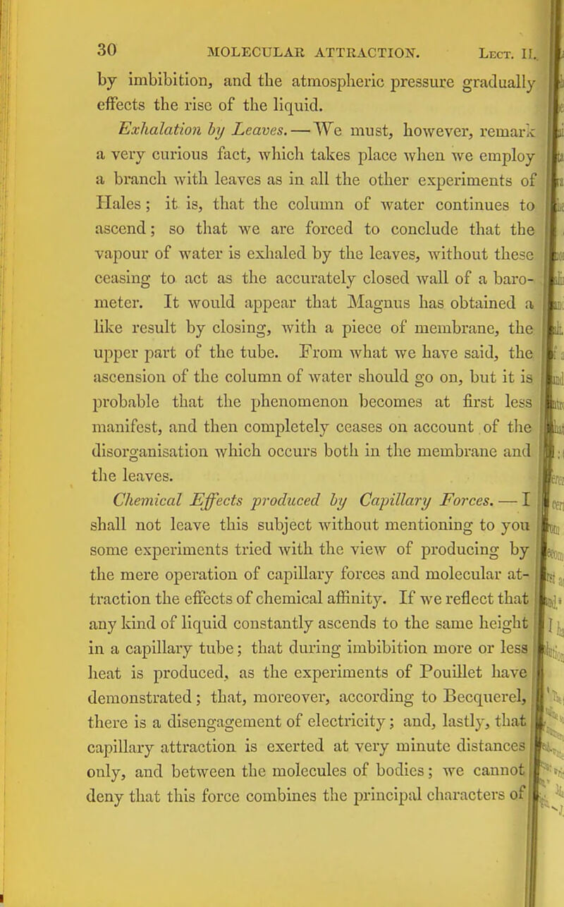 by imbibition, and the atmospheric pressure gradually effects the rise of the liquid. Exhalation by Leaves.—We must, however, remark a very curious fact, Avhich takes place when we employ a branch with leaves as in all the other experiments of Hales ; it is, that the column of water continues to ascend; so that we are forced to conclude that the vapour of water is exhaled by the leaves, without these ceasing to act as the accurately closed wall of a baro- meter. It would appear that INIagnus has obtained a like result by closing, with a piece of membrane, the upper part of the tube. From what we have said, the ascension of the column of water should go on, but it is probable that the phenomenon becomes at first less manifest, and then completely ceases on account of the disorganisation which occurs both in the membrane and the leaves. Chemical Effects produced by Capillary Forces. — I shall not leave this subject without mentioning to you some experiments tried Avith the view of producing by the mere operation of capillary forces and molecular at- ti'action the effects of chemical affinity. If we reflect that any kind of liquid constantly ascends to the same height in a capillary tube; that during imbibition more or less, heat is produced, as the experiments of Pouillet have demonstrated; that, moreover, according to Becquerel,' there is a disengagement of electricity; and, lastly, that capillary attraction is exerted at very minute distances only, and between the molecules of bodies; we cannot deny that this force combines the principal characters of