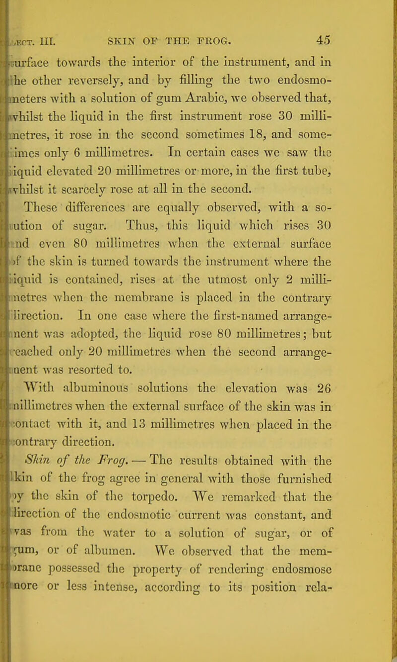 arfoce towards the interior of the Instrument, and in he other reversely, and by filling the two endosmo- neters with a solution of gum Arabic, we observed that, vhilst the liquid in the first instrument rose 30 milli- uetres, it rose in the second sometimes 18, and some- iraes only 6 millimetres. In certain cases we saw the iquid elevated 20 millimetres or-more, in the first tube, vhilst it scarcely rose at all in the second. These differences are equally observed, with a so- il tion of sugar. Thus, this liquid which rises 30 nd even 80 millimetres when the external surface r' the skin is turned towards the instrument where the k[uid is contained, rises at the utmost only 2 milli- netres when the membrane is placed in the contrary rection. In one case where the first-named arransie- nent was adopted, the liquid rose 80 millimetres; but ached only 20 millimetres when the second arrange- iient was resorted to. With albuminous solutions the elevation was 26 .lllimetres when the external surface of the skin was in mtact with it, and 13 millimetres when placed in the ontraiy direction. Skin of the Frog. — The results obtained with the kin of the frog agree in general with those furnished )y the skin of the torpedo. We remarked that the lirection of the endosmotic current was constant, and vas from the water to a solution of sugar, or of um, or of albumen. We observed that the mem- iiane possessed the property of rendering endosmosc nore or less intense, according to its position rela-