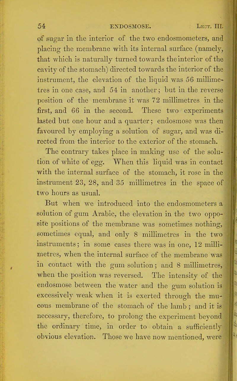 of sugar in the interior of the two endosmometers, and placing the membrane with its internal surface (namely, that which is naturally turned towards the interior of the cavity of the stomach) directed towards the interior of the instrument, the elevation of the liquid was 56 millime- tres in one case, and 54 in another; but in the reverse position of the membrane it was 72 millimetres in the first, and 66 in the second. These two experiments lasted but one hour and a quarter; endosmose was then favoured by employing a solution of sugar, and was di- rected from the interior to the exterior of the stomach. The contrary takes place in making use of the solu- tion of white of egg. When this liquid was in contact with the internal surface of the stomach, it rose in the instrument 23, 28, and 35 millimetres in the space of two hours as usual. But when we introduced into the endosmometers a solution of gum Arabic, the elevation in the two oppo- site positions of the membrane was sometimes nothing, sometimes equal, and only 8 millimetres in the two instruments; in some cases there was in one, 12 milli- metres, when the internal surface of the membrane was in contact with the gum solution; and 8 millimetres, when the position was reversed. The intensity of the endosmose between the water and the o-um solution is excessively weak when it is exerted through the mu- cous membrane of the stomach of the lamb; and it is necessary, therefore, to prolong the experiment beyond the ordinary time, in order to obtain a sufficiently obvious elevation. Those we have now mentioned, were