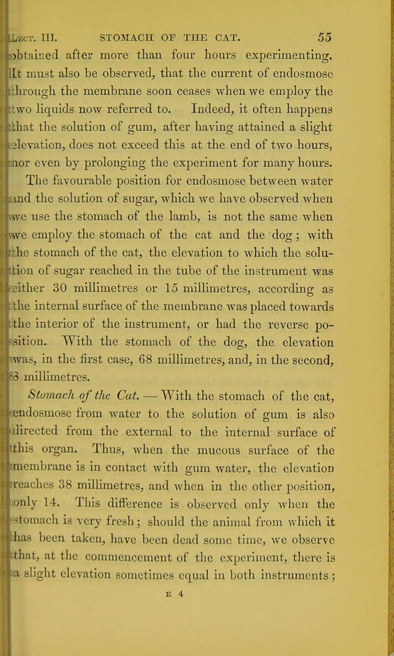 )btainecl after more than four hours expenmentlng. Lt must also be observed, that the current of endosmose hrough the membrane soon ceases when we employ the wo liquids now referred to. Indeed, it often happens that the solution of gum, after having attained a slight levation, does not exceed this at the end of two hours, lor even by prolonging the experiment for many hours. The favourable position for endosmose between water md the solution of sugar, which we liaA^e observed when \VQ use the stomach of the lamb, is not the same when sve employ the stomach of the cat and the dog; with he stomach of the cat, the elevation to which the solu- tion of sugar reached in the tube of the instrument was :ither 30 millimetres or 15 millimetres, according as lie internal surface of the membrane was placed towards die interior of the instrument, or had the reverse po- sition. With the stomach of the dog, the elevation was, in the first case, 68 millimetres, and, in the second, S millimetres. Stomach of the Cat. — With the stomach of the cat, endosmose from water to the solution of gum is also lirected from the external to the internal surface of this organ. Thus, when the raucous surface of the membrane is in contact with gum water, the elevation I caches 38 millimetres, and when in the otlier position, jiily 14. This difference is observed only when the -tomach is very fresh; should the animal from which it has been taken, have been dead some tune, we observe t hat, at the commencement of tlae experiment, there is slight elevation sometimes equal in both instruments ;