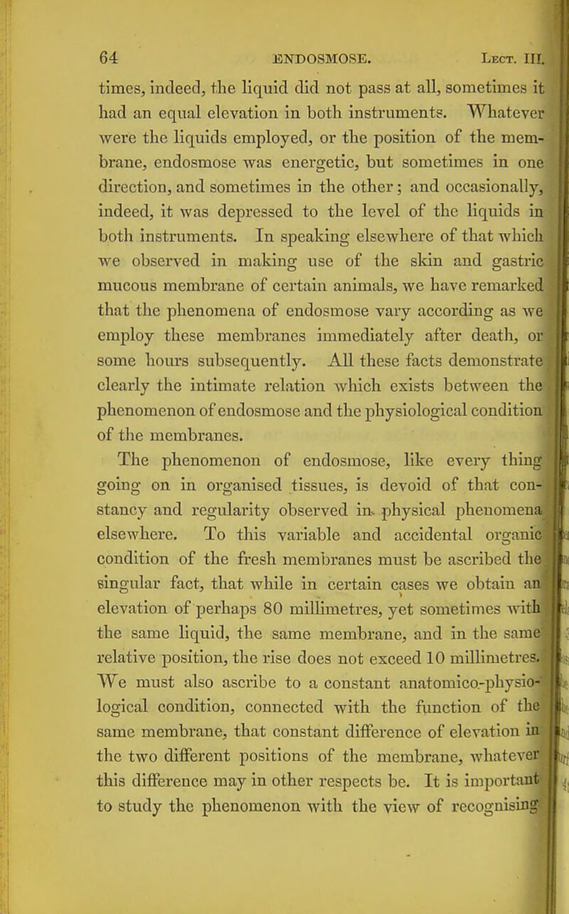 times, indeed, the liquid did not pass at all, sometimes it had an equal elevation in both instruments. Whatever were the liquids employed, or the position of the mem- brane, endosmose was energetic, but sometimes in one direction, and sometimes in the other; and occasionally. Indeed, it was dej)ressed to the level of the liquids in botli instruments. In speaking elsewhere of that which we observed in making use of the skin and gastric mucous membrane of certain animals, we have remarked that the phenomena of endosmose vary according as we employ these membranes immediately after death, or some hours subsequently. All these facts demonstra; clearly the intimate relation which exists between the phenomenon of endosmose and the physiological condition of tlie membranes. The phenomenon of endosmose, like every thin- going on in organised tissues, is devoid of that con-1 stancy and regularity observed in. physical phenomena elsewbere. To this variable and accidental organid condition of the fresh membranes must be ascribed the] singular fact, that while in certain cases we obtain anj elevation of perhaps 80 millimetres, yet sometimes Avith.j the same liquid, the same membrane, and in the samel relative position, the rise does not exceed 10 millimetres J We must also ascribe to a constant anatomico.-physio- logical condition, connected with, the function of thsm same membrane, that constant difference of elevation ini the two different positions of the membrane, whatever this difference may in other respects be. It is important to study the phenomenon with the view of recognising