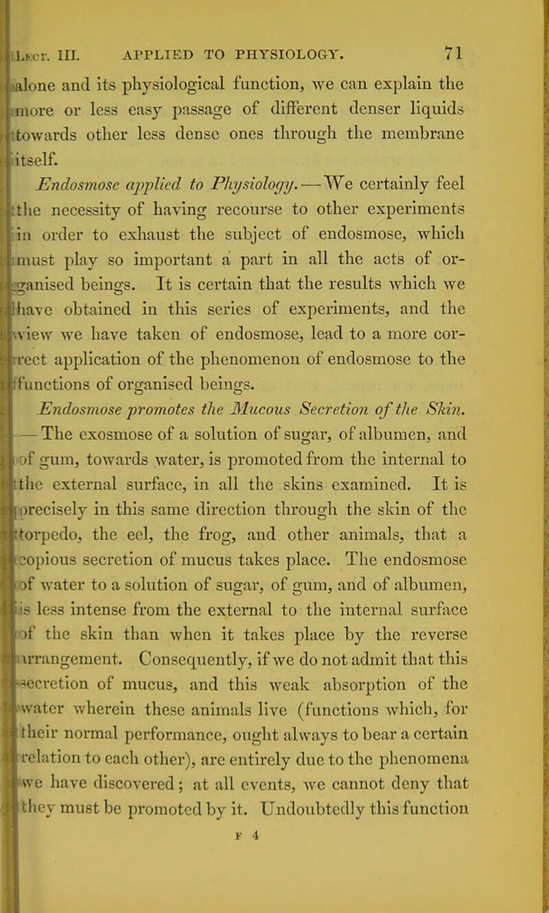 I lone and its physiological function, we can explain the more or less easy passage of different denser liquids towards other less dense ones through the membrane itself. Endosmose apiplied to Physiology. — We certainly feel tlie necessity of having recourse to other experiments in order to exhaust the subject of endosmose, which must play so important a part in all the acts of or- ganised beino-s. It is certain that the results which we ' ave obtained in this series of experiments, and the , iew Ave have taken of endosmose, lead to a more cor- l ect application of the phenomenon of endosmose to the functions of organised beino-s. Endosmose promotes the 31ucous Secretion of the Skin. — The exosmose of a solution of sugar, of albumen, and I gum, towards water, is promoted from the internal to the external surface, in all the skins examined. It is )recisely in this same direction through the skin of the >rpedo, the eel, the frog, and other animals, that a ■opious secretion of mucus takes place. The endosmose )f water to a solution of sugar, of gum, and of albumen, - less intense from the external to the internal surface 'f the skin than when it takes place by the reverse irrangement. Consequently, if we do not admit that this -•^cretion of mucus, and this weak absorption of the water wherein these animals live (functions Avhich, for iieir normal performance, ought always to bear a certain, relation to each other), are entirely due to the phenomena we have discovered; at all events, we cannot deny that I icy must be promoted by it. Undoubtedly this function