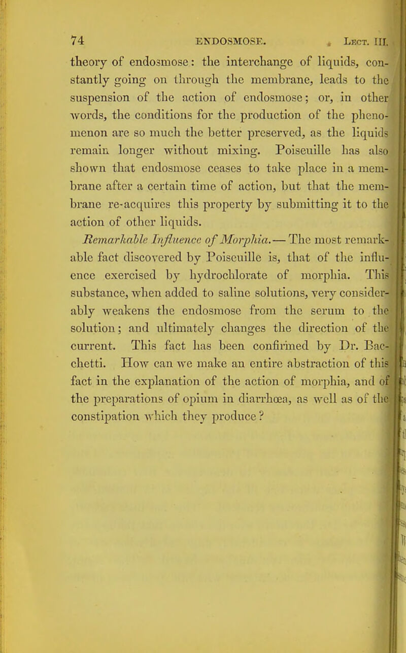 theory of endosmose: the interchange of liquids, con- stantly going on through the memhrane, leads to the suspension of the action of endosmose; or, in other Avords, the conditions for the production of the pheno- menon are so much the better preserved, as the liquids remain longer without mixing. Poiseuille has also shown that endosmose ceases to take place in a mem- brane after a certain time of action, but that the mem- brane re-acquires this property by submitting it to the action of other liquids. Remarkable Influence of Morpliia.—The most remark- able fact discovered by Poiseuille is, that of the influ- ence exercised by hydrochlorate of morphia. Tliis substance, when added to saline solutions, very consider- ably weakens the endosmose from the serum to the solution; and ultimately changes the direction of th current. This fact has been confirined by Dr. Bac chetti. How can we make an entire abstraction of thi fact in the explanation of the action of morphia, and o the preparations of opium in diarrha2a, as well as of th constipation which they produce ?