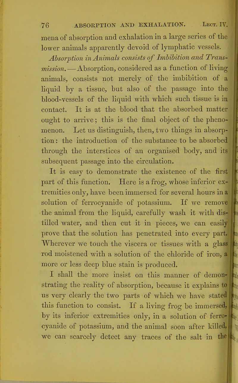 mena of absorption and exhalation in a large series of the lower animals apparently devoid of lymphatic vessels. Absorption in Animals consists of Imbibition and Trans- mission.— Absorption, considered as a function of living animals, consists not merely of the imbibition of a liquid by a tissue, but also of the passage into the blood-vessels of the liquid with which such tissue is in contact. It is at the blood that the absorbed matter ought to arrive; this is the final object of the pheno- menon. Let us distinguish, then, two things in absorp- tion : the introduction of the substance to be absorbed through the interstices of an organised body, and it? subsequent passage into the circulation. It is easy to demonstrate the existence of the first part of this function. Here is a frog, whose inferior ex-J tremities only, have been immersed for several hours in a solution of ferrocyanide of potassium. K we remov the animal from the liquid, carefully wash it with dis tilled water, and then cut it in pieces, we can easily prove that the solution has penetrated into every part Wherever we touch the viscera or tissues with a gl rod moistened with a solution of the chloride of iron, more or less deep blue stain is produced. I shall the more insist on this manner of demon strating the reality of absorption, because it explains us very clearly the two parts of which we have state.^ this function to consist. If a livino- fros: be imniersedj by its inferior extremities only, in a solution of fcrro* cyanide of potassium, and the animal soon after killec^ we can scarcely detect any traces of the salt in