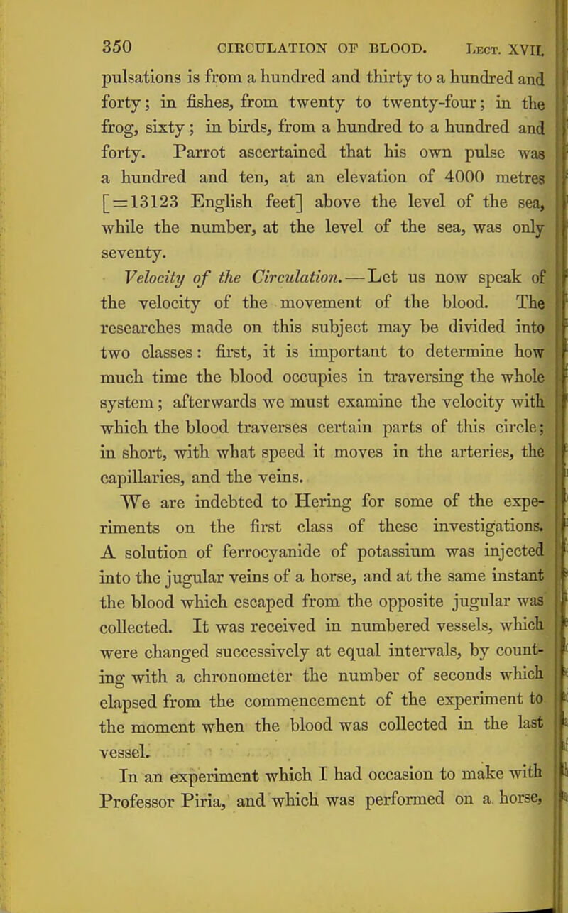 pulsations is from a hundred and thirty to a hundred and forty; in fishes, from twenty to twenty-four; in the frog, sixty; in birds, from a hundred to a hundred and forty. Parrot ascertained that his own pulse was a hundred and ten, at an elevation of 4000 metres [ = 13123 English feet] above the level of the sea, while the number, at the level of the sea, was only seventy. Velocity of the Circulation. — Let us now speak of the velocity of the movement of the blood. The researches made on this subject may be divided into two classes: first, it is important to determine how much time the blood occupies in traversing the whole system; afterwards we must examine the velocity with which the blood traverses certain parts of this circle; in short, with what speed it moves in the arteries, the capillaries, and the veins. We are indebted to Hering for some of the expe- riments on the first class of these investigations. A solution of ferrocyanide of potassium was injected into the jugular veins of a horse, and at the same instant the blood which escaped from the opposite jugular was , collected. It was received in numbered vessels, whichi were changed successively at equal intervals, by count*! ing with a chronometer the number of seconds which| elapsed from the commencement of the experiment to. the moment when the blood was collected in the last vessel. In an experiment which I had occasion to make with ; Professor Piria, and which was performed on a horse,