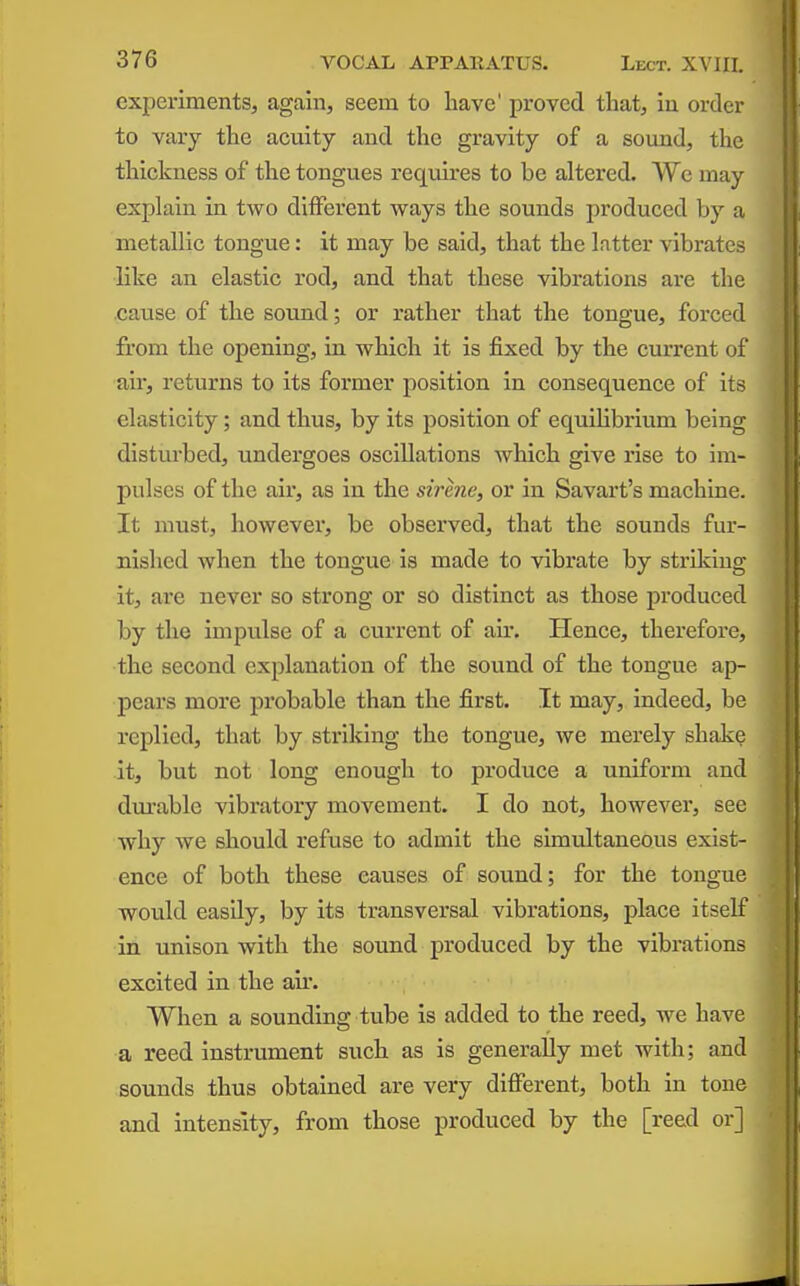 experiments, again, seem to have' proved that, iu order to vary the acuity and the gravity of a sound, the thickness of the tongues requires to be altered. We may explain in two different ways the sounds produced by a metallic tongue: it may be said, that the Intter vibrates like an elastic rod, and that these vibrations are the cause of the sound; or rather that the tongue, forced from the opening, in which it is fixed by the current of air, returns to its former position in consequence of its elasticity; and thus, by its position of equilibrium being disturbed, undergoes oscillations which give rise to im- pulses of the air, as in the sirhie, or in Savart's machine. It must, however, be observed, that the sounds fur- nished when the tongue is made to vibrate by striking it, are never so strong or so distinct as those produced by the impulse of a current of air. Hence, therefore, the second explanation of the sound of the tongue ap- pears more probable than the first. It may, indeed, be replied, that by striking the tongue, we merely shake it, but not long enough to produce a uniform and dm-able vibratory movement. I do not, however, see why we should refuse to admit the simultaneous exist- ence of both these causes of sound; for the tongue would easily, by its transversal vibrations, place itself in unison with the sound produced by the vibrations excited in the air, When a sounding tube is added to the reed, we have a reed instrument such as is generally met with; and sounds thus obtained are very different, both in tone and intensity, from those produced by the [reed or]