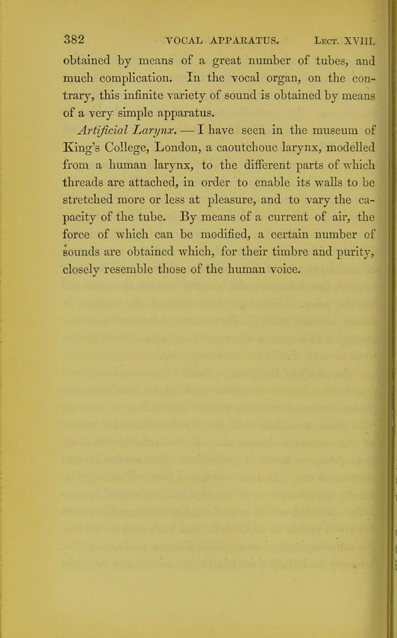 obtained by means of a great number of tubes, and much complication. In the vocal organ, on the con- trar}', this infinite variety of sound is obtained by means of a very simple apparatus. Artificial Larynx: — I have seen in the museum of King's College, London, a caoutchouc larynx, modelled from a human larynx, to the different parts of whicli threads are attached, in order to enable its walls to be stretched more or less at pleasure, and to vary the ca- pacity of the tube. By means of a current of air, the force of which can be modified, a certain number of sounds are obtained which, for their timbre and purity, closely resemble those of the human voice.