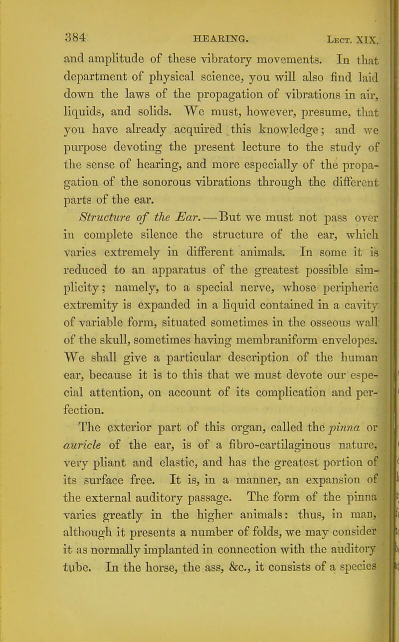 and amplitude of these vibratory movements. In that department of physical science, you will also find laid down the laws of the propagation of vibrations in aii-, liquids, and solids. We must, however, presume, that you have already acquired this knowledge; and we purpose devoting the present lecture to the study of the sense of hearing, and more especially of the pro^ia- gation of the sonorous vibrations through the different parts of the ear. Structure of the Ear.—But we must not pass ovoi- in complete silence the structure of the ear, whicli varies extremely in different animals. In some it is reduced to an apparatus of the greatest possible sim- plicity ; namely, to a special nerve, whose peripherii^, extremity is expanded in a liquid contained in a cavit;,- of variable form, situated sometimes in the osseous wall of the skull, sometimes having membraniform envelojDes. We shall give a particular description of the human ear, because it is to this that we must devote our espe- cial attention, on account of its complication and per- fection. The exterior part of this organ, called the pinna or auricle of the ear, is of a fibro-cartilaginous nature, very pliant and elastic, and has the greatest portion of its surface free. It is, in a manner, an expansion of the external auditory passage. The form of the pinna varies greatly in the higher animals: thus, in man, although it presents a number of folds, we may consider it as normally implanted in connection with the auditory tube. In the horse, the ass, &c., it consists of a species