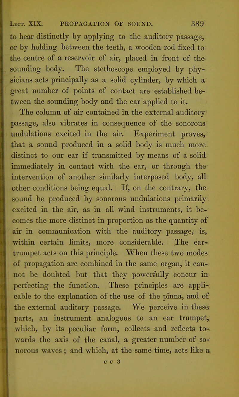 to hear distinctly by applying to the auditory passage, or by holding between the teeth, a wooden rod fixed to the centre of a reservoir of air, placed in front of the sounding body. The stethoscope employed by phy- sicians acts principally as a solid cylinder, by which a great niunber of points of contact are established be- tween the sounding body and the ear applied to it. The column of air contained in the external auditory passage, also vibrates in consequence of the sonorous undulations excited in the air. Experiment proves, that a sound produced in a solid body is much more distinct to our ear if transmitted by means of a solid immediately in contact with the ear, or through the intervention of another similarly interposed body, all other conditions being equal. If, on the contrary, the sound be produced by sonorous undulations primarily excited in the air, as in all wind instruments, it be- comes the more distinct in proportion as the quantity of air in communication with the auditory passage, is, within certain limits, more considerable. The ear- trumpet acts on this principle. When these two modes of propagation are combined in the same organ, it can- not be doubted but that they powerfully concur in perfecting the function. These principles are appli- cable to the explanation of the use of the pinna, and of the external auditory passage. We perceive in these parts, an instrument analogous to an ear trumpet, ■which, by its peculiar form, collects and reflects to- wards the axis of the canal, a greater number of so- norous waves ; and Avhich, at the same time, acts like a