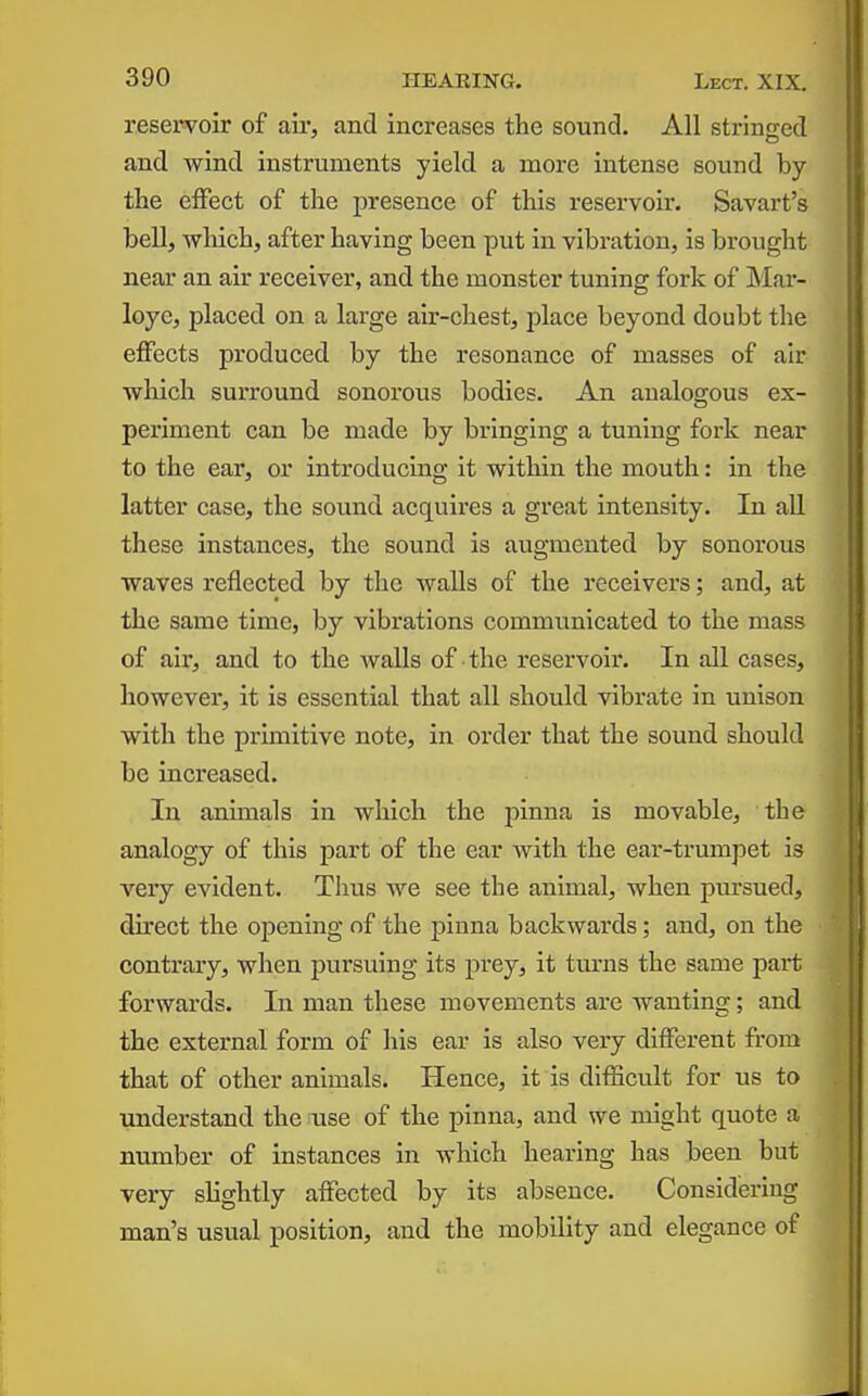 reservoir of aii-, and increases the sound. All stringed and wind instruments yield a more intense sound by the eiFect of the presence of this reservoir. Savart's bell, wliich, after having been put in vibration, is brought near an air receiver, and the monster tuning fork of Mar- loye, placed on a large air-chest, place beyond doubt the effects produced by the resonance of masses of air ■which surround sonorous bodies. An analogous ex- periment can be made by bringing a tuning fork near to the ear, or introducing it within the mouth: in the latter case, the sound acquires a great intensity. In all these instances, the sound is augmented by sonorous waves reflected by the walls of the receivers; and, at the same time, by vibrations communicated to the mass of air, and to the walls of the reservoir. In all cases, however, it is essential that all should vibrate In unison with the primitive note, in order that the sound should be increased. In animals In which the pinna is movable, the analogy of this part of the ear with the ear-trumpet Is very evident. Thus we see the animal, when pursued, direct the ojDcnlng of the pinna backwards; and, on the contrary, when pursuing its prey, it turns the same part forwards. In man these movements are wanting; and the external form of his ear Is also very different from that of other animals. Hence, it is difficult for us to understand the use of the pinna, and we might quote a number of Instances in which hearing has been but very slightly affected by its absence. Considering man's usual position, and the mobility and elegance of