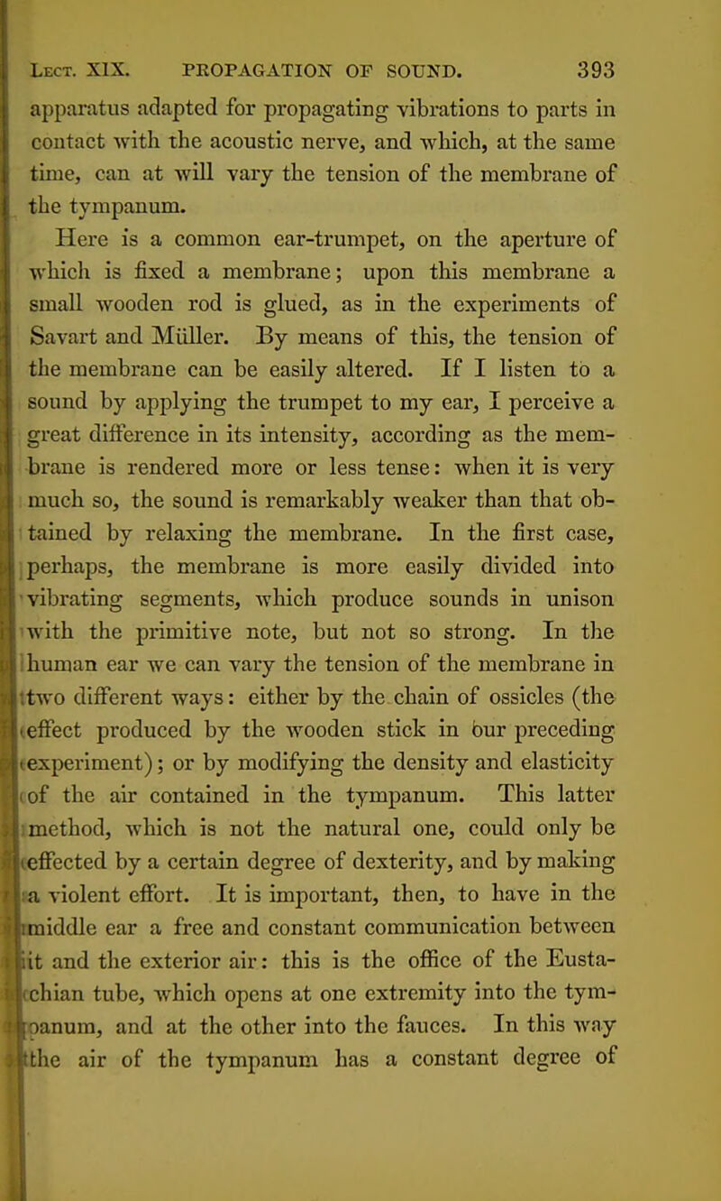 apparatus adapted for propagating vibrations to parts in contact with the acoustic nerve, and which, at the same time, can at will vary the tension of the membrane of the tympanum. Here is a common ear-trumpet, on the aperture of which is fixed a membrane; upon this membrane a small wooden rod is glued, as in the experiments of Savart and Miiller. By means of this, the tension of the membrane can be easily altered. If I listen to a sound by applying the trumpet to my ear, I perceive a ureat difference in its intensity, according as the mem- brane is rendered more or less tense: when it is very much so, the sound is remarkably weaker than that ob- tained by relaxing the membrane. In the first case, perhaps, the membrane is more easily divided into \ ibrating segments, which produce sounds in unison with the primitive note, but not so strong. In the human ear we can vary the tension of the membrane in two different ways: either by the chain of ossicles (the effect pi'oduced by the wooden stick in bur preceding experiment); or by modifying the density and elasticity of the air contained in the tympanum. This latter method, which is not the natural one, could only be effected by a certain degree of dexterity, and by making a violent effort. It is important, then, to have in the middle ear a free and constant communication between it and the exterior air: this is the office of the Eusta- •liian tube, which opens at one extremity into the tym- lanum, and at the other into the fauces. In this way the air of the tympanum has a constant degree of