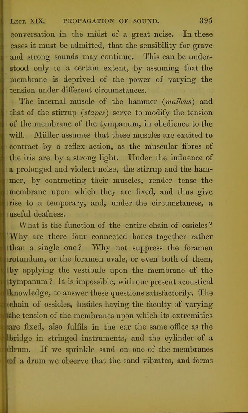 conversation in the midst of a great noise. In these cases it must be admitted, that the sensibility for grave and strong sounds may continue. This can be under- stood only to a certain extent, by assuming that the lembrane is deprived of the power of varying the tension under different circumstances. The internal muscle of the hammer (vialleus) and that of the stirrup {stapes) serve to modify the tension of the membrane of the tympanum, in obedience to the will. Miiller assumes that these muscles are excited to ' contract by a reflex action, as the muscular fibres of the iris are by a strong light. Under the influence of ! a prolonged and violent noise, the stirrup and the ham- imer, by contracting their muscles, render tense the ! membrane upon which they are fixed, and thus give irise to a temporary, and, under the circumstances, a 1 useful deafness. What is the function of the entire chain of ossicles ? 'Why are there four connected bones together rather tthan a single one? Why not suppress the foramen irotimdum, or the foramen ovale, or even both of them, Iby applying the vestibule upon the membrane of the ttympanum ? It is impossible, with our present acoustical Jknowledge, to answer these questions satisfactorily. The <chain of ossicles, besides having the faculty of varying ^he tension of the membranes upon which its extremities e fixed, also fulfils in the ear the same office as the ridge in stringed instruments, and the cylinder of a urn. If we sprinkle sand on one of the membranes sf a drum we observe that the sand vibrates, and forms