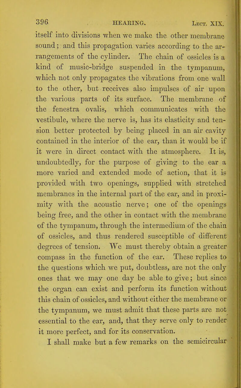 itself into divisions when we make the other membrane sound; and this propagation varies according to the ar- rangements of the cylinder. The chain of ossicles is a kind of music-bridge suspended In the tympanum, which not only propagates the vibrations from one wall to the other, but receives also Impulses of air upon the various parts of its surface. The membrane of the fenestra ovalis, which communicates with the vestibule, Avhere the nerve is, has its elasticity and ten- sion better protected by being placed in an air cavity contained in the interior of the ear, than it would be if It were in direct contact with the atmosphere. It Is, undoubtedly, for the purpose of giving to the ear a more varied and extended mode of action, that It Is provided with two openings, supplied with stretched membranes In the Internal part of the ear, and In proxi- mity with the acoustic nerve; one of the openings being free, and the other in contact with the membrane of the tympanum, through the Intermedium of the chain of ossicles, and thus rendered susceptible of different degrees of tension. We must thereby obtain a greater compass in the function of the ear. These replies to the questions which we put, doubtless, are not the only ones that we may one day be able to give; but since the organ can exist and perform its function without this chain of ossicles, and without either the membrane or the tympanum, we must admit that these parts are not essential to the ear, and, that they serve only to render it more perfect, and for Its conservation. I shall make but a few remarks on the semicircular