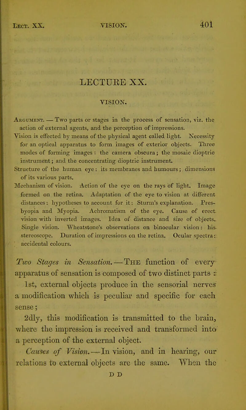 LECTUEE XX. VISION. Argusient. — Two parts or stages in the process of sensation, viz. the action of external agents, and the perception of impressions. Vision is effected by means of the physical agent called light. Necessity for an optical apparatus to form images of exterior objects. Three modes of forming images : the camera obscura; the mosaic dioptric instrument; and the concentrating dioptric instrument. Structure of the human eye : its membranes and humours; dimensions of its various parts. Mechanism of vision. Action of the eye on the rays of light. Image formed on the retina. Adaptation of the eye to vision at different distances: hypotheses to account for it: Sturm's explanation. Pres- byopia and Myopia. Achromatism of the eye. Cause of erect vision with inverted images. Idea of distance and size of objects.. Single vision. Wheatstone's observations on binocular vision: his- stereoscope. Duration of impressions on the retina. Ocular spectra: accidental colours. Tloo Stages in Sensation. — The function of every apparatus of sensation is composed of two distinct parts z: 1st, external objects produce in the sensorial nerves a modification wHch is peculiar and specific for each sense; 2dly, this modification is transmitted to the brain, where the impression is received and transformed into a perception of the external object. Causes of Vision. — In vision, and in hearing, our relations to external objects are the same. When the D D