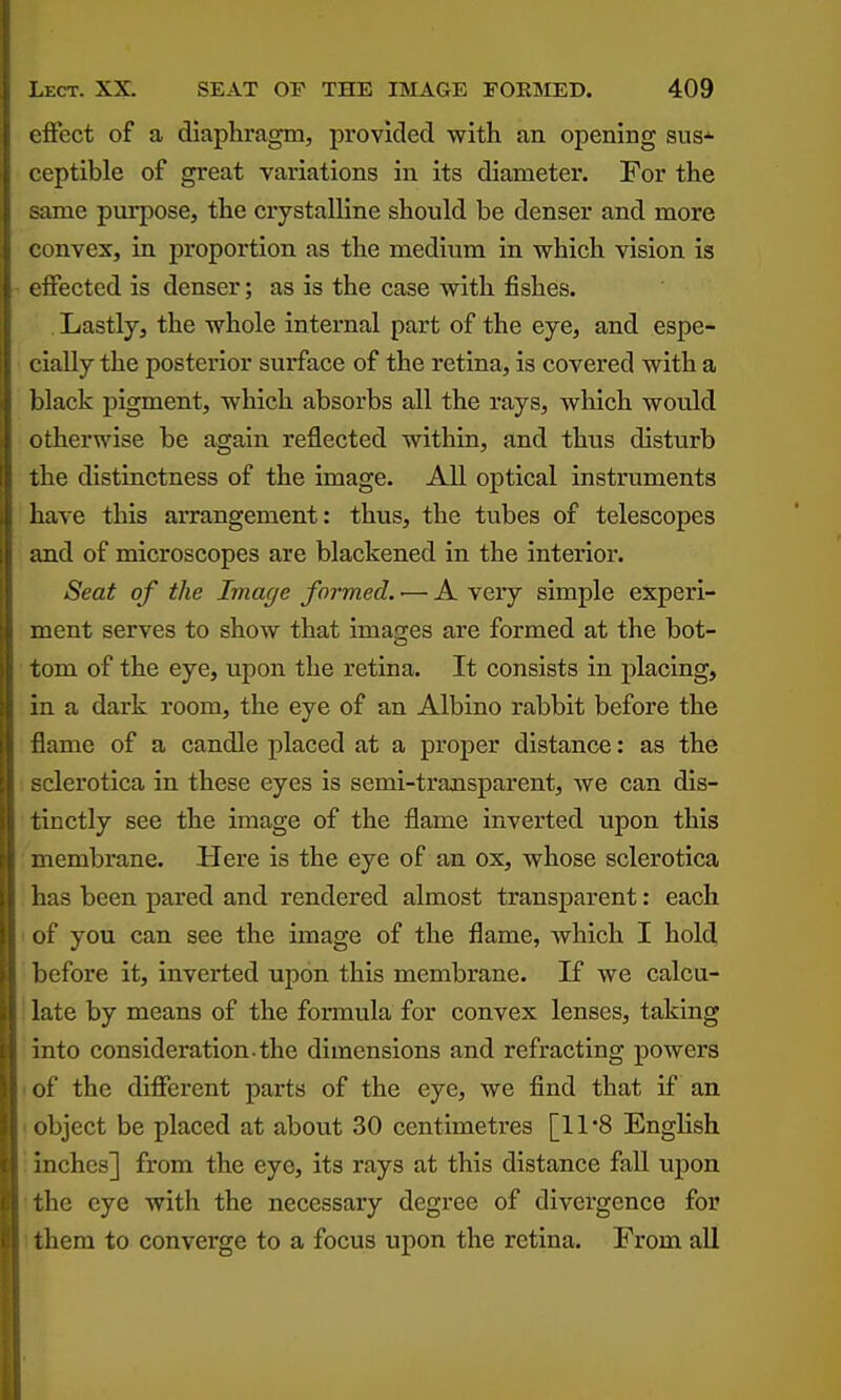 effect of a diaphragm, provided with an opening sus-^ ceptible of great variations in its diameter. For the .-ame purpose, the crystalline should be denser and more ' onvex, in proportion as the medium in which vision is ifected is denser; as is the case with fishes. Lastly, the whole internal part of the eye, and espe- cially the posterior surface of the retina, is covered with a l)lack pigment, which absorbs all the rays, which would otherwise be again reflected within, and thus disturb the distinctness of the image. All optical instruments have this arrangement: thus, the tubes of telescopes iind of microscopes are blackened in the interior. Seat of the Image formed. •— A very simple experi- ment serves to show that images are formed at the bot- tom of the eye, upon the retina. It consists in placing, in a dark room, the eye of an Albino rabbit before the flame of a candle placed at a proper distance: as the :lerotica in these eyes is semi-transparent, we can dis- tinctly see the image of the flame inverted upon this membrane. Here is the eye of an ox, whose sclerotica lias been pared and rendered almost transparent: each of you can see the image of the flame, which I hold l)cfore it, inverted upon this membrane. If we calcu- late by means of the formula for convex lenses, taking into consideration.the dimensions and refracting powers of the different parts of the eye, we find that if an object be placed at about 30 centimetres [11*8 English inches] from the eye, its rays at this distance fall upon the eye with the necessary degree of divergence for them to converge to a focus upon the retina. From aU