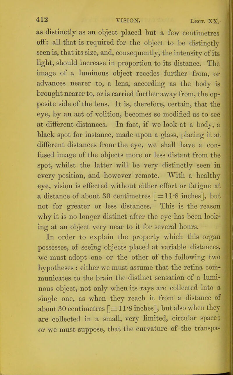 as distinctly as an object placed but a few centimetres off: all that is required for the object to be distinctly seen is, that its size, and, consequently, the intensity of its light, should increase in proportion to its distance. The image of a luminous object recedes further from, or advances nearer to, a lens, according as the body is brought nearer to, or is carried further away from, the op- posite side of the lens. It is, therefore, certain, that the eye, by an act of volition, becomes so modified as to see at different distances. In fact, if we look at a body, a black spot for instance, made upon a glass, placing it at different distances from the eye, we shall have a con- fused image of the objects more or less distant from the spot, whilst the latter will be very distinctly seen in every position, and however remote. With a healthy eye, vision is effected without either effort or fatigue at a distance of about 30 centimetres [ = 11*8 inches], but not for greater or less distances. This is the reason why it is no longer distinct after the eye has been look- ing at an object very near to it for several hours. In order to explain the property which this organ possesses, of seeing objects placed at variable distances, we must adopt one or the other of the following two hypotheses : either we must assume that the retina com- municates to the brain the distinct sensation of a lumi- nous object, not only when its rays are collected into a single one, as when they reach it from a distance of about 30 centimetres [=11-8 inches], but also when they are collected in a small, very limited, ch'cular space; or we must suppose, that the curvature of the transpa-