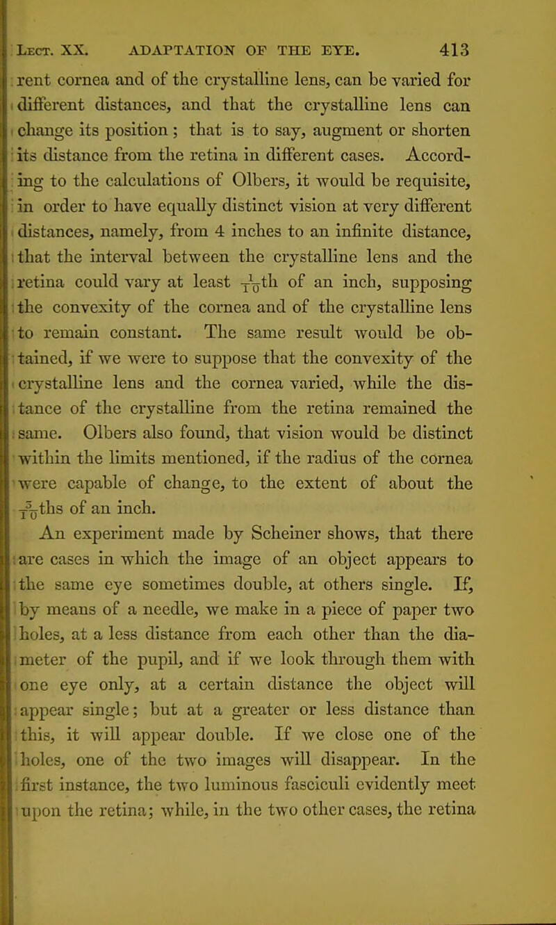 rent cornea and of the crystalline lens, can be varied for different distances, and that the crystalline lens can change its position ; that is to say, augment or shorten its distance from the retina in different cases. Accord- ing to the calculations of Olbers, it would be requisite, a order to have equally distinct vision at very different distances, namely, from 4 inches to an infinite distance, that the interval between the crystalline lens and the retina could vary at least -iqUi of an inch, supposing the convexity of the cornea and of the crystalhne lens to remain constant. The same result Avould be ob- tained, if we were to suppose that the convexity of the evystallLne lens and the cornea varied, while the dis- tance of the crystalline from the retina remained the ame. Olbers also found, that vision would be distinct within the limits mentioned, if the radius of the cornea V, ere capable of change, to the extent of about the '^ths of an inch. An experiment made by Scheiner shows, that there :u-e cases in which the image of an object appears to lie same eye sometimes double, at others single. If, y means of a needle, we make in a piece of paper two . )les, at a less distance from each other than the dia- meter of the pupil, and if we look through them with one eye only, at a certain distance the object will ppear single; but at a greater or less distance than his, it will appear double. If we close one of the ioles, one of the two images will disappear. In the irst instance, the two luminous fasciculi evidently meet ipon the retina; while, in the two other cases, the retina