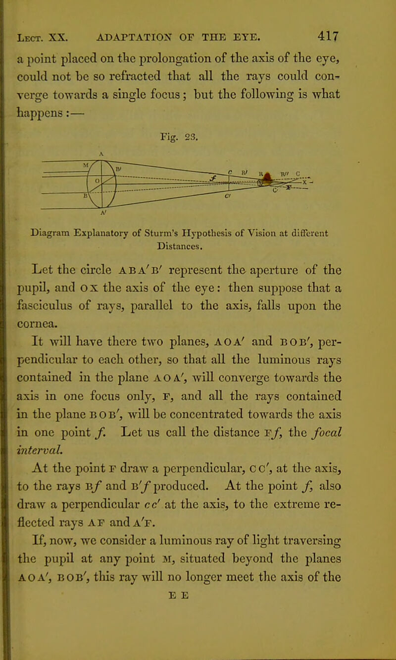 a point placed on tlie prolongation of tiie axis of tlie eye, could not be so refracted tliat all tlie rays could con- verge towards a single focus; but the following is what happens:— Fig. 23. —y o ^' Diagram Explanatory of Sturm's Hypothesis of Vision at different Distances. Let the circle aba'b' represent the aperture of the pupil, and ox the axis of the eye: then suppose that a fasciculus of rays, pariillel to the axis, falls iTpon the cornea. It will have there two planes, A OA' and bob', per- pendicular to each other, so that all the luminous rays contained in the plane A OA', will converge towai'ds the axis in one focus only, F, and all the rays contained in the plane b o b', will be concentrated towards the axis in one point Let us call the distance f/, the focal interval. At the point F draw a perpendicular, cc', at the axis, to the rays Bf and B'f produced. At the point f, also draw a perpendicular cc' at the axis, to the extreme re- flected rays AF andA'r. If, now, we consider a luminous ray of light traversing the pupU at any point M, situated beyond the planes A OA', bob', this ray will no longer meet the axis of the E E