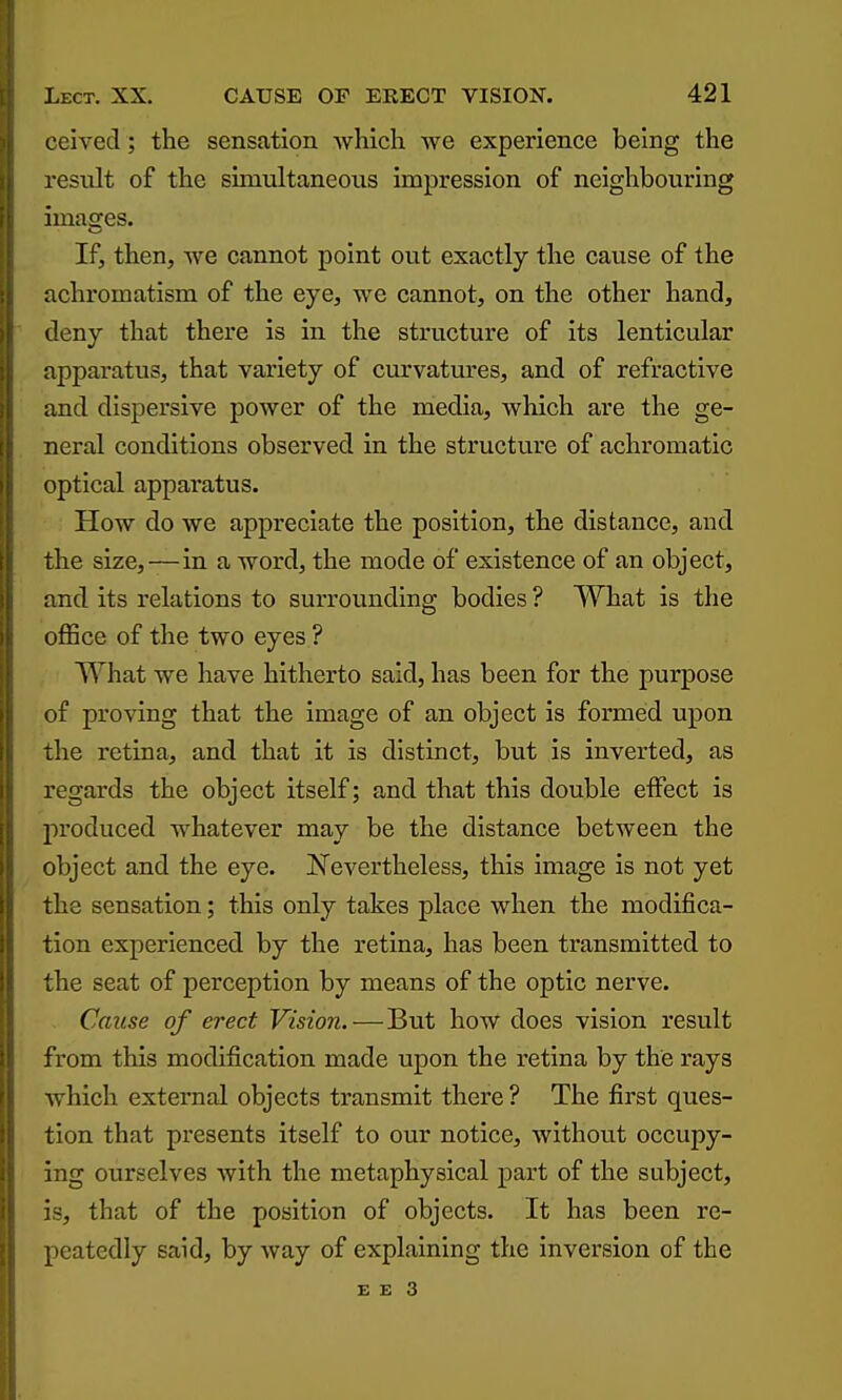 ceived; the sensation which we experience being the result of the simultaneous impression of neighbouring images. If, then, Ave cannot point out exactly the cause of the achromatism of the eye, we cannot, on the other hand, deny that there is in the structure of its lenticular apparatus, that variety of curvatm'es, and of refractive and dispersive power of the media, which are the ge- neral conditions observed in the structure of achromatic optical apparatus. How do we appreciate the position, the distance, and the size,—in a word, the mode of existence of an object, and its relations to surrounding bodies ? What is the office of the two eyes ? What we have hitherto said, has been for the purpose of proving that the image of an object is formed upon the retina, and that it is distinct, but is inverted, as regards the object itself; and that this double effect is jiroduced whatever may be the distance between the object and the eye. JSTevertheless, this image is not yet the sensation; this only takes place when the modifica- tion experienced by the retina, has been transmitted to the seat of perception by means of the optic nerve. Cause of erect Vision. — But how does vision result from this modification made upon the retina by the rays which external objects transmit there ? The first ques- tion that presents itself to our notice, Avithout occupy- ing ourselves with the metaphysical part of the subject, is, that of the position of objects. It has been re- peatedly said, by Avay of explaining the Inversion of the