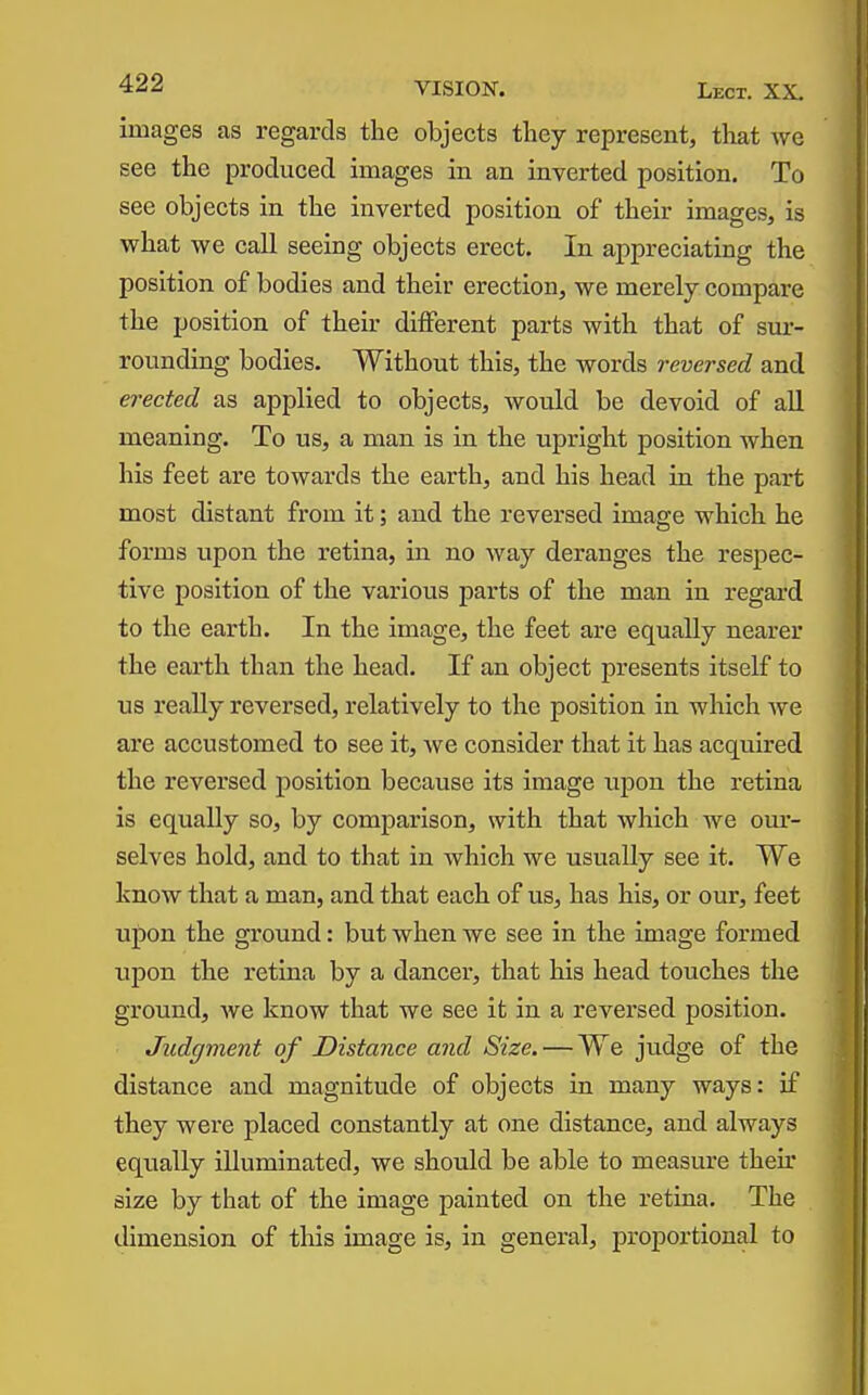 images as regards the objects they represent, tliat we see the produced images in an inverted position. To see objects in the inverted position of their images, is what we call seeing objects erect. In appreciating the position of bodies and their erection, we merely compare the position of their different parts with that of sm- rounding bodies. Without this, the words reversed and erected as applied to objects, would be devoid of all meaning. To us, a man is in the upright position when his feet are towards the earth, and his head in the part most distant from it; and the reversed image which he forms upon the retina, in no way deranges the respec- tive position of the various parts of the man in regard to the earth. In the image, the feet are equally nearer the earth than the head. If an object presents itself to us really reversed, relatively to the position in which we are accustomed to see it, we consider that it has acquired the reversed position because its image upon the retina is equally so, by comparison, with that which we om- selves hold, and to that in which we usually see it. We know that a man, and that each of us, has his, or our, feet upon the ground: but when we see in the image formed upon the retina by a dancer, that his head touches the ground, we know that we see it in a reversed position. Judgment of Distance and Size. — We judge of the distance and magnitude of objects in many ways: if they were placed constantly at one distance, and always eqxially illuminated, we should be able to measure their size by that of the image painted on the retina. The dimension of tlais image is, in general, proportional to