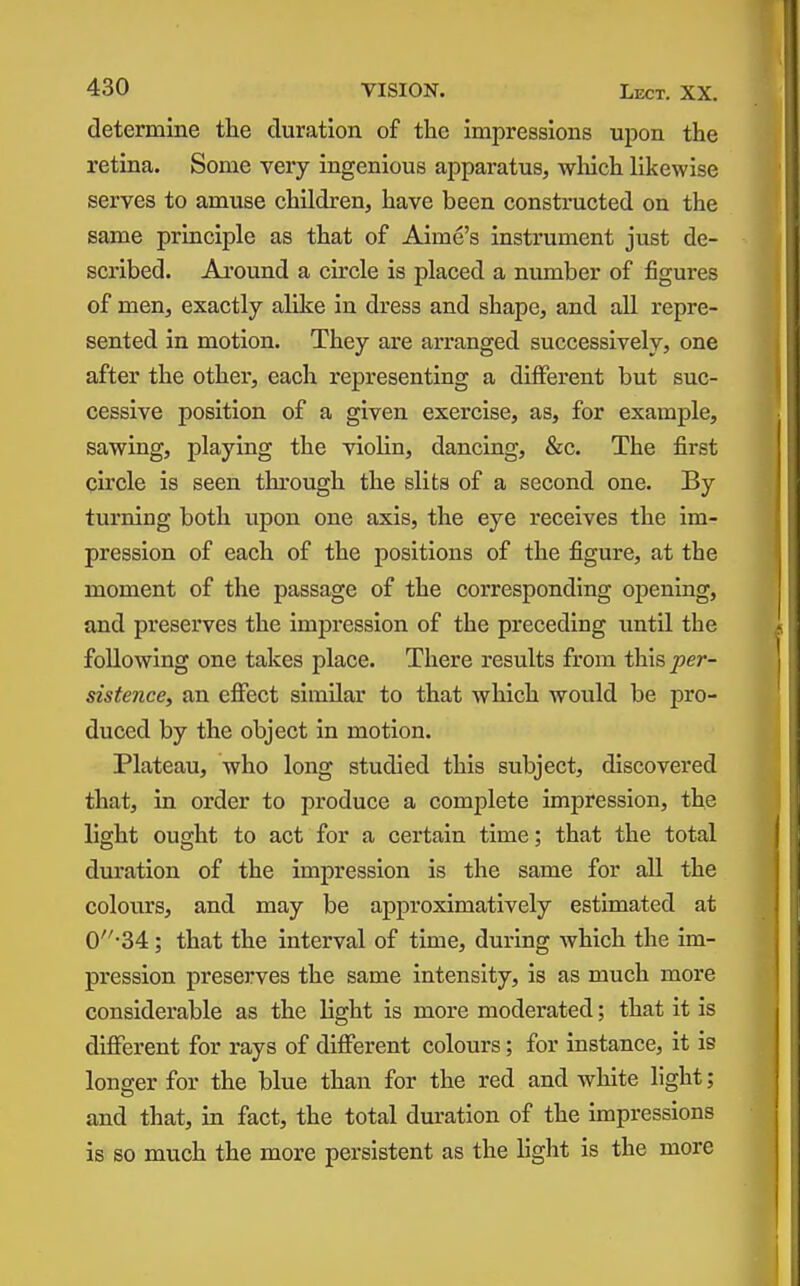 determine the duration of the impressions upon the retina. Some very ingenious apparatus, wliich likewise serves to amuse children, have been constructed on the same principle as that of Aime's instrument just de- scribed. Around a circle is placed a number of figures of men, exactly alike in dress and shape, and all repre- sented in motion. They are arranged successively, one after the other, each representing a different but suc- cessive position of a given exercise, as, for example, sawing, playing the violin, dancing, &c. The first circle is seen through the slits of a second one. By turning both upon one axis, the eye receives the im- pression of each of the positions of the figure, at the moment of the passage of the corresponding oj)ening, and preserves the impression of the preceding until the following one takes place. There results from this^er- sistence, an efiect similar to that which would be pro- duced by the object in motion. Plateau, who long studied this subject, discovered that, in order to produce a complete impression, the light ought to act for a certain time; that the total duration of the impression is the same for all the colours, and may be approximatively estimated at 0-34 ; that the interval of time, during which the im- pression preserves the same intensity, is as much more considerable as the light is more moderated; that it is diflPerent for rays of different colours; for instance, it is longer for the blue than for the red and white light; and that, in fact, the total duration of the impressions is so much the more persistent as the light is the more