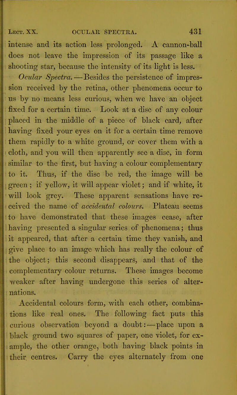 intense and its action less prolonged. A cannon-ball does not leave the impression of its passage like a shooting star, because the intensity of its light is less. Ocular Spectra.—Besides the persistence of impres- sion received by the retina, other phenomena occur to us by no means less curious, when we have an object fixed for a certain time. Look at a disc of any colour placed in the middle of a piece of black card, after having fixed your eyes on it for a certain time remove them rapidly to a white ground, or cover them with a cloth, and you will then apparently see a disc, in form similar to the first, but having a colour complementary to it. Thus, if the disc be red, the image wiU be I green ; if yellow, it will appear violet; and if white, it will look grey. These apparent sensations have re- : ceived the name of accidental colours. Plateau seems ito have demonstrated that these images cease, after ] having presented a singular series of phenomena; thus i it appeared, that after a certain time they vanish, and ! give place to an image which has really the colour of the object; this second disappears, and that of the complementary colour returns. These images become weaker after having undergone this series of alter- nations. Accidental colours form, with each other, combina- tions like real ones. The following fact puts this curious observation beyond a doubt:—place upon a ' black ground two squares of paper, one violet, for ex- ample, the other orange, both having black points in their, centres. Carry the eyes alternately from one