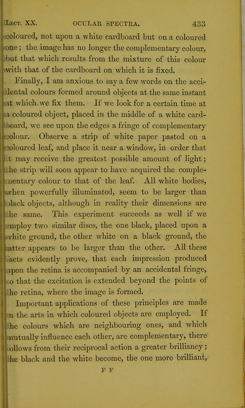 t«oloured, not upon a white cardboard but on a coloured tone; the image has no longer the complementary colour, ibut that which results from the mixture of this colour vwith that of the cardboard on which it is fixed. Finally, I am anxious to say a few words on the acci- dental colours formed around objects at the same instant lat which-we fix them. If we look for a certain time at la coloured object, placed in the middle of a white card- )board, we see upon the edges a fringe of complementary Kolour. Observe a strip of white paper pasted on a woloured leaf, and place it near a window, in order that it may receive the greatest possible amount of light; Jthe strip will soon appear to have acquired the comple- mentary colour to that of the leaf. All white bodies, (when powerfully illuminated, seem to be larger than )Dlack objects, although in reality their dimensions are khe same. This experiment succeeds as well if we semploy two similar discs, the one black, placed upon a Kvhite groimd, the other white on a black ground, the |;ter appears to be larger than the other. All these 3ts evidently prove, that each impression produced )on the retina is accompanied by an accidental fringe, that the excitation is extended beyond the points of e retina, where the image is formed. Important applications of these principles are made the arts in which coloured objects are employed. If e colours which are neighbouring ones, and which utually influence each other, are complementary, there Hows from their reciprocal action a greater brUHancy; e black and the white become, the one more brilliant, F F