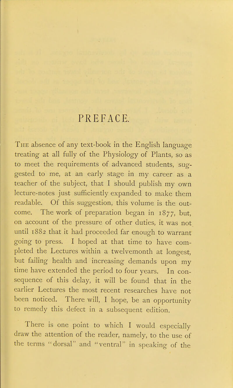 PREFACE. The absence of any text-book in the English language treating at all fully of the Physiology of Plants, so as to meet the requirements of advanced students, sug- gested to me, at an early stage in my career as a teacher of the subject, that I should publish my own lecture-notes just sufficiently expanded to make them readable. Of this suggestion, this volume is the out- come. The work of preparation began in 1877, but, on account of the pressure of other duties, it was not until 1882 that it had proceeded far enough to warrant going to press. I hoped at that time to have com- pleted the Lectures within a twelvemonth at longest, but failing health and increasing demands upon my time have extended the period to four years. In con- sequence of this delay, it will be found that in the earlier Lectures the most recent researches have not been noticed. There will, I hope, be an opportunity to remedy this defect in a subsequent edition. There is one point to which I would especially draw the attention of the reader, namely, to the use of the terms dorsal and ventral in speaking of the