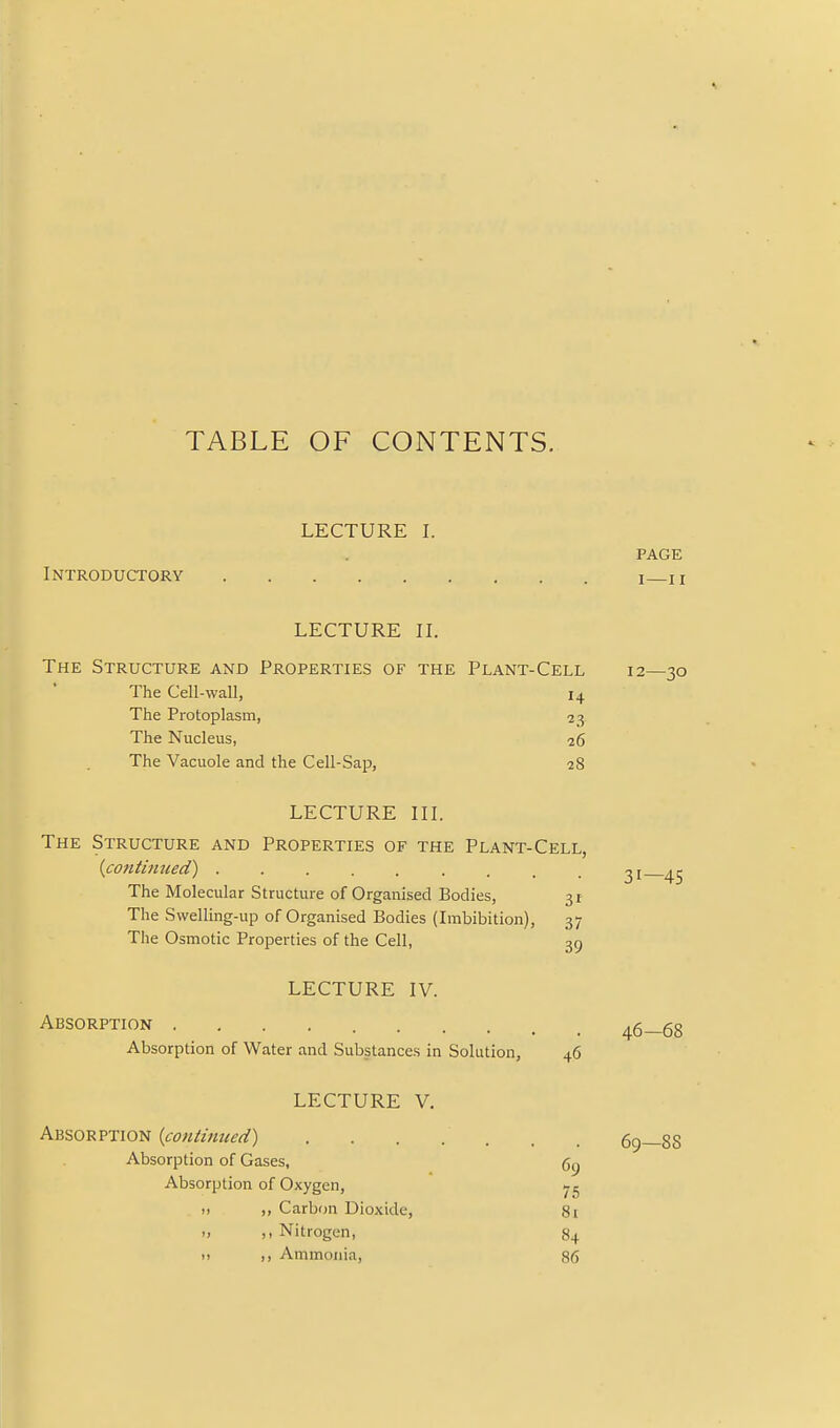 TABLE OF CONTENTS. 4. LECTURE I. PAGE Introductory i n LECTURE IL The Structure and Properties of the Plant-Cell 12—30 The Cell-wall, 14 The Protoplasm, 33, The Nucleus, 26 The Vacuole and the Cell-Sap, 28 LECTURE in. The Structure and Properties of the Plant-Cell, {contintied) 31 45 The Molecular Structure of Organised Bodies, 31 The Swelling-up of Organised Bodies (Imbibition), 37 The Osmotic Properties of the Cell, 39 LECTURE IV. Absorption 46—68 Absorption of Water and Substances in Solution, 46 LECTURE V. hx.'iQ-s.vxiQf^ {contintied) . . . . . . . 69—88 Absorption of Gases, 69 Absorption of Oxygen, >, Carbon Dioxide, 8i >, ,, Nitrogen, 84