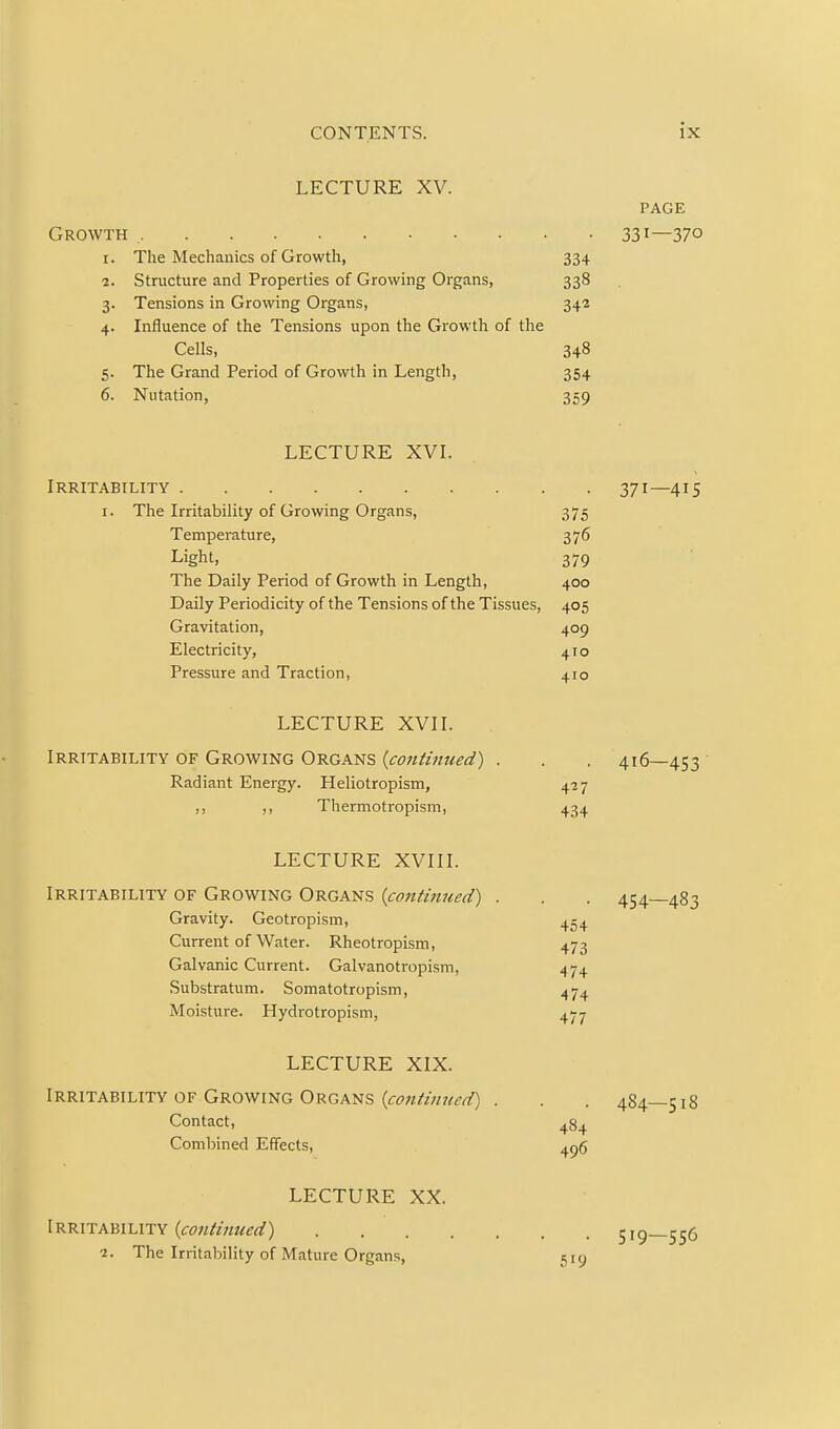 LECTURE XV. PAGE Growth 33i—37° 1. The Mechanics of Growth, 334 2. Structure and Properties of Growing Organs, 338 3. Tensions in Growing Organs, 342 4. Influence of the Tensions upon the Growth of the Cells, 348 5. The Grand Period of Growth in Length, 354 6. Nutation, 359 LECTURE XVL Irritability 371—415 I. The Irritability of Growing Organs, 375 Temperature, 376 Light, 379 The Daily Period of Growth in Length, 400 Daily Periodicity of the Tensions of the Tissues, 405 Gravitation, 409 Electricity, 410 Pressure and Traction, 410 LECTURE XVII. Irritability of Growing Organs {continued) . . . 416—453 ■ Radiant Energy. Heliotropism, 427 ,, ,, Thermotropism, 434 LECTURE XVIII. Irritability of Growing Organs {continued) . . . 454—483 Gravity. Geotropism, Current of Water. Rheotropism, 473 Galvanic Current. Galvanotropism, 474 Substratum. Somatotropism, 474 Moisture. Hydrotropism, 477 LECTURE XIX. Irritability OF Growing Organs . . . 484—518 Contact, 484 Combined Effects, 4p6 LECTURE XX. iRKlTAhiLnv {continued) 519—556 2. The Irritability of Mature Organs, 519