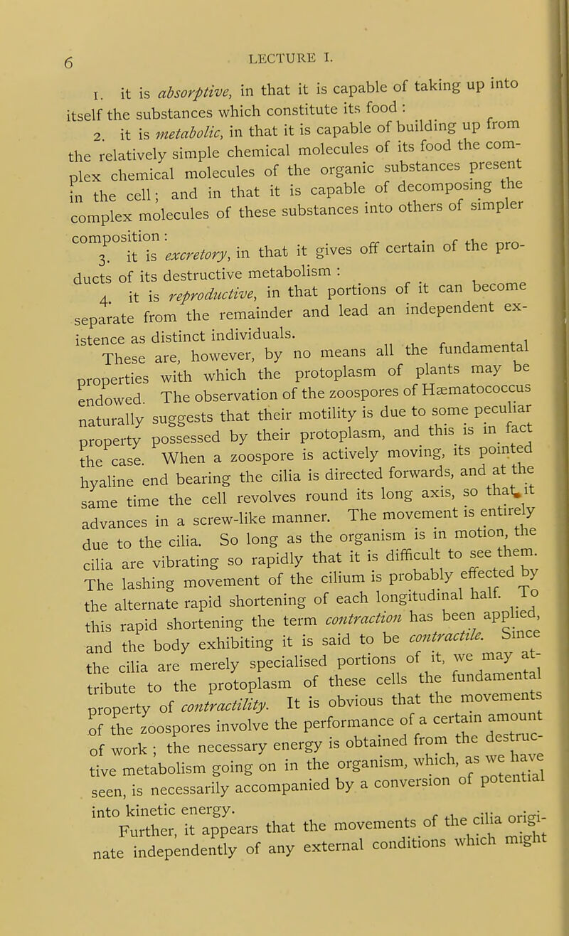 I. it is absorptive, in that it is capable of taking up into itself the substances which constitute its food : ^ it is metabolic, in that it is capable of building up from the relatively simple chemical molecules of its food the com- plex chemical molecules of the organic substances present in the cell; and in that it is capable of decomposing the complex molecules of these substances into others of simpler composition -^^^^^^^^^^ ^^^^ .^^ ^.^^^ ^^^^tain of the pro- ducts of its destructive metabolism : 4 it is reprodtcctive, in that portions of it can become separate from the remainder and lead an independent ex- istence as distinct individuals. These are, however, by no means all the fundamental properties with which the protoplasm of plants may be endowed. The observation of the zoospores of H^matococcus naturally suggests that their motility is due to some pecidiar property possessed by their protoplasm, and this is m lact the case When a zoospore is actively moving, its pointed hyaline end bearing the cilia is directed forwards, and at the same time the cell revolves round its long axis, so that.it advances in a screw-like manner. The movement is entirely due to the cilia. So long as the organism is in motion the cilia are vibrating so rapidly that it is difficult to see thenu The lashing movement of the cilium is probably effected by the alternate rapid shortening of each longitudinal half, l o this rapid shortening the term contraction has been applied, and the body exhibiting it is said to be contr^ctae. S^c. the cilia are merely specialised portions of it. w-;^^ tribute to the protoplasm of these cells the fundamen a property of conlactility. It is obvious that the movement o tie zoospores involve the performance of a certam amount of work ; the necessary energy is obtained from the des mo- tive metabolism going on in the organism, which, as we h^^^^^^ seen, is necessarily accompanied by a conversion of potential into kinetic energy. . . Further, it appears that the movements of nate independently of any external conditions which might