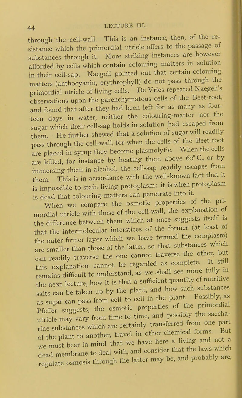 through the cell-wall. This is an instance, then, of the re- sistance which the primordial utricle offers to the passage of substances through it. More striking instances are however afforded by cells which contain colouring matters in solution in their cell-sap. Naegeli pointed out that certain colourmg matters (anthocyanin, erythrophyll) do not pass through the primordial utricle of living cells. De Vries repeated Naegeli s observations upon the parenchymatous cells of the Beet-root, and found that after they had been left for as many as four- teen days in water, neither the colouring-matter nor the sugar which their cell-sap holds in solution had escaped from them He further shewed that a solution of sugar will readily pass through the cell-wall, for when the cells of the Beet-root are placed in syrup they become plasmolytic. When the cells are killed, for instance by heating them above 60 C, or by immersing them in alcohol, the cell-sap readily escapes from them This is in accordance with the well-known fact that it is impossible to stain living protoplasm: it is when protoplasm is dead that colouring-matters can penetrate into it. When we compare the osmotic properties of the pri- mordial utricle with those of the cell-wall, the explanation of the difference between them which at once suggests itself is that the intermolecular interstices of the former (at least of the outer firmer layer which we have termed the ectoplasm) are smaller than those of the latter, so that substances which can readily traverse the one cannot traverse the other bu this explanation cannot be regarded as complete. I st ll remains difficult to understand, as we .shall see more fu ly in he next lecture, how it is that a sufadent quantity of nutritive salts can be taken up by the plant, and how such substances as sugar can pass from cell to cell in the plant. Possibly a Pfeffer suggests, the osmotic properties of the primordial utricle may vary from time to time, and poss^ly the saccha- rine substances which are certainly transferred from one par of the plant to another, travel in other chemical forms. But we must bear in mind that we have here a living and not a Larmembrane to deal with, and consider that the laws which regulaTe osmosis through the latter may be, and probably are,