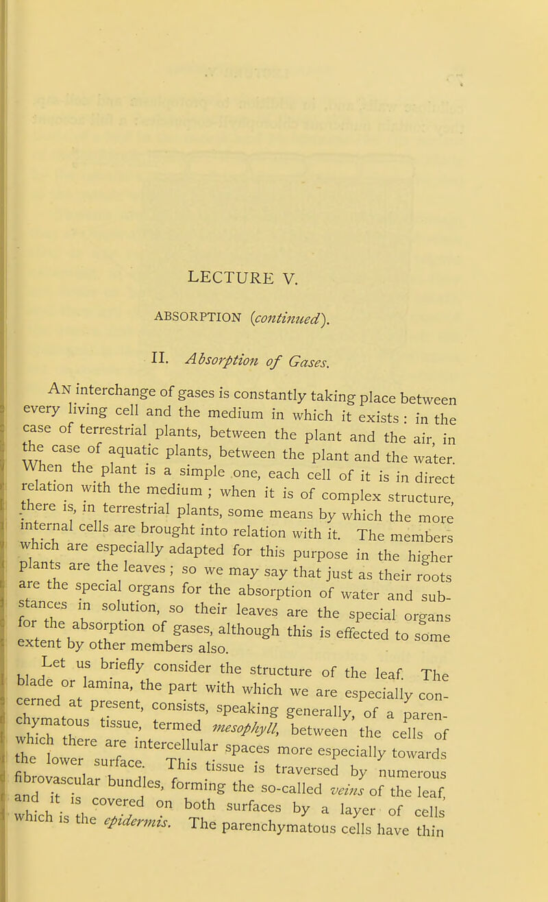 ABSORPTION {continued). II. Absorption of Gases. An interchange of gases is constantly taking place between every living cell and the medium in which it exists • in the case of terrestrial plants, between the plant and the air in the case of aquatic plants, between the plant and the water When the plant is a simple one, each cell of it is in direct relation with the medium ; when it is of complex structure .there is, m terrestrial plants, some means by which the more internal cells are brought into relation with it. The members which are especially adapted for this purpose in the higher plants are the leaves ; so we may say that just as their roots are the special organs for the absorption of water and sub- stances in solution, so their leaves are the special organs for the absorption of gases, although this is effected to some extent by other members also. - ^ ^^^ Let us briefly consider the structure of the leaf The blade or lamina, the part with which we are especially con- cerned at present, consists, speaking generally, If a paren- chymatous tissue, termed n^esophyll, betweei the ce^ls of which there are intercellular spaces more especially towards the lower surface. This tissue is traversed by numerou fibrovascular bundles, forming the so-called W of the eaf and It IS covered on both surfaces by a layer of cells ■ which IS the epidermis. The parenchymatous cdls have t^n