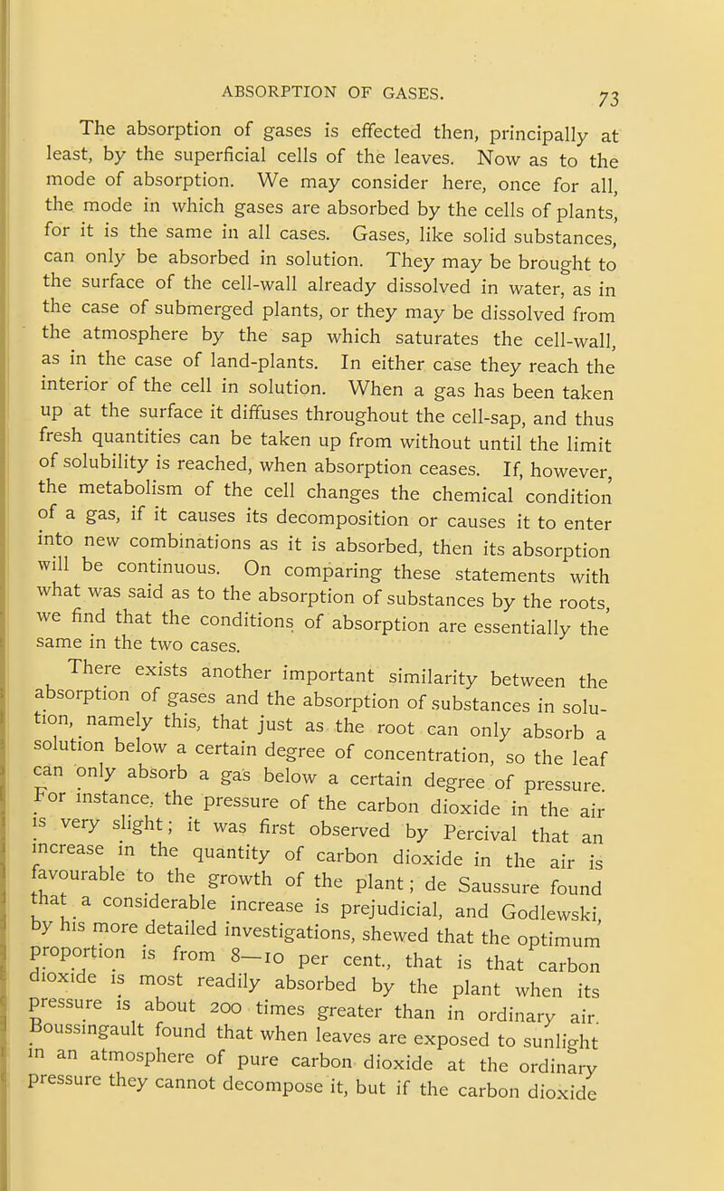 The absorption of gases is effected then, principally at least, by the superficial cells of the leaves. Now as to the mode of absorption. We may consider here, once for all, the mode in which gases are absorbed by the cells of plants, for it is the same in all cases. Gases, like solid substances' can only be absorbed in solution. They may be brought to the surface of the cell-wall already dissolved in water, as in the case of submerged plants, or they may be dissolved from the atmosphere by the sap which saturates the cell-wall, as in the case of land-plants. In either case they reach the interior of the cell in solution. When a gas has been taken up at the surface it diffuses throughout the cell-sap, and thus fresh quantities can be taken up from without until the limit of solubility is reached, when absorption ceases. If, however, the metabolism of the cell changes the chemical condition of a gas, if it causes its decomposition or causes it to enter into new combinations as it is absorbed, then its absorption will be continuous. On comparing these statements with what was said as to the absorption of substances by the roots we find that the conditions of absorption are essentially the same in the two cases. There exists another important similarity between the absorption of gases and the absorption of substances in solu- tion, namely this, that just as the root can only absorb a solution below a certain degree of concentration, so the leaf can only absorb a gas below a certain degree of pressure For instance,, the pressure of the carbon dioxide in the air IS very slight; it was first observed by Percival that an increase in the quantity of carbon dioxide in the air is favourable to the growth of the plant; de Saussure found that a considerable increase is prejudicial, and Godlewski by his more detailed investigations, shewed that the optimum proportion is from 8-10 per cent, that is that carbon dioxide IS most readily absorbed by the plant when its pressure is about 200 times greater than in ordinary air Boussingault found that when leaves are exposed to sunlight m an atmosphere of pure carbon dioxide at the ordinary pressure they cannot decompose it, but if the carbon dioxide