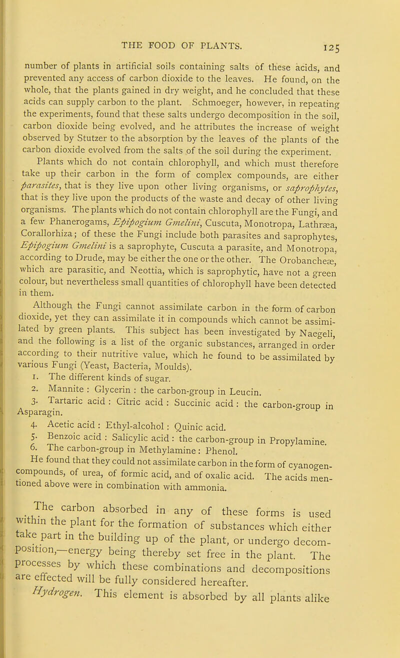 number of plants in artificial soils containing salts of these acids, and prevented any access of carbon dioxide to the leaves. He found, on the whole, that the plants gained in dry weight, and he concluded that these acids can supply carbon to the plant. Schmoeger, however, in repeating the experiments, found that these salts undergo decomposition in the soil, carbon dioxide being evolved, and he attributes the increase of weight observed by Stutzer to the absorption by the leaves of the plants of the carbon dioxide evolved from the salts of the soil during the experiment. Plants which do not contain chlorophyll, and which must therefore take up their carbon in the form of complex compounds, are either parasites, that is they live upon other living organisms, or saprophytes, that is they live upon the products of the waste and decay of other living organisms. The plants which do not contain chlorophyll are the Fungi, and a few Phanerogams, Epipogium Gvielini, Cuscuta, Monotropa, Lathraea, Corallorhiza; of these the Fungi include both parasites and saprophytes, Epipogitan Gmelini is a saprophyte, Cuscuta a parasite, and Monotropa, according to Drude, may be either the one or the other. The Orobanchese which are parasitic, and Neottia, which is saprophytic, have not a green colour, but nevertheless small quantities of chlorophyll have been detected in them. Although the Fungi cannot assimilate carbon in the form of carbon dioxide, yet they can assimilate it in compounds which cannot be assimi- lated by green plants. This subject has been investigated by Naegeli, and the following is a list of the organic substances, arranged in order according to their nutritive value, which he found to be assimilated by various Fungi (Yeast, Bacteria, Moulds). 1. The different kinds of sugar. 2. Mannite : Glycerin : the carbon-group in Leucin. 3. Tartaric acid : Citric acid : Succinic acid : the carbon-group in Asparagin. 4. Acetic acid : Ethyl-alcohol: Quinic acid. 5. Benzoic acid : Salicylic acid : the carbon-group in Propylamine. 6. The carbon-group in Methylamine : Phenol. He found that they could not assimilate carbon in the form of cyanogen- compounds, of urea, of formic acid, and of oxalic acid. The acids men- tioned above were in combination with ammonia. _ The carbon absorbed in any of these forms is used within the plant for the formation of substances which either take part in the building up of the plant, or undergo decom- position,-energy being thereby set free in the plant. The processes by which these combinations and decompositions are effected will be fully considered hereafter. Hydrogen. This element is absorbed by all plants alike