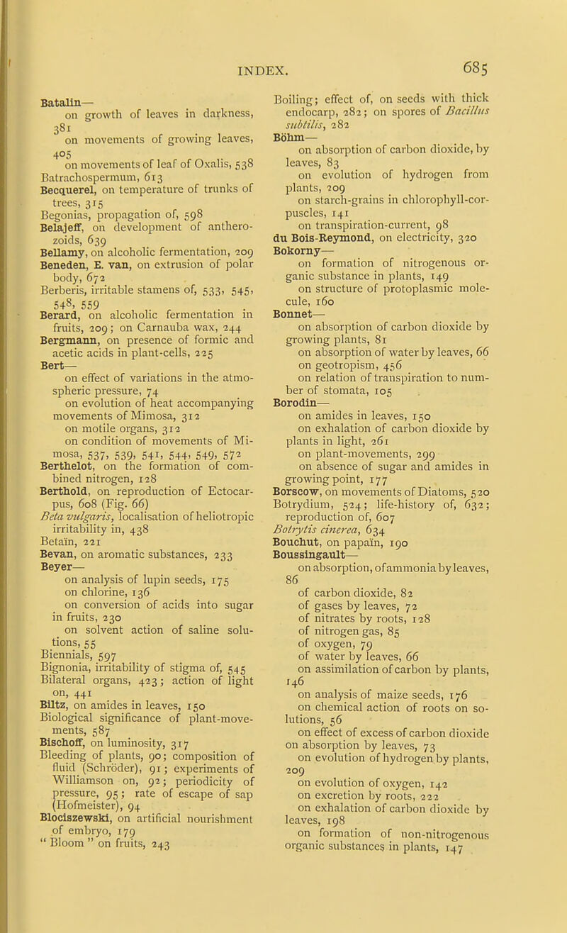 Batalln— on growth of leaves in darkness, 381 on movements of growing leaves, 405 on movements of leaf of Oxalis, 53S Batrachospermum, 613 Becquerel, on temperature of trunks of trees, 315 Begonias, propagation of, 598 Belajeflf, on development of anthero- zoids, 639 Bellamy, on alcoholic fermentation, 209 Beneden, E. van, on extrusion of polar body, 672 Berberis, irritable stamens of, 533, 545, 548, 559 Berard, on alcoholic fermentation in fruits, 209; on Carnauba wax, 244 Bergmann, on presence of formic and acetic acids in plant-cells, 225 Bert— on effect of variations in the atmo- spheric pressure, 74 on evolution of heat accompanying movements of Mimosa, 312 on motile organs, 312 on condition of movements of Mi- mosa, 537, 539, 541, 544, 549. 572 Berthelot, on the formation of com- bined nitrogen, 128 Berthold, on reproduction of Ectocar- pus, 608 (Fig. 66) Beta vulgaris, localisation of heliotropic irritability in, 438 Beta'in, 221 Bevan, on aromatic substances, 233 Beyer— on analysis of lupin seeds, 175 on chlorine, 136 on conversion of acids into sugar in fruits, 230 on solvent action of saline solu- tions, 55 Biennials, 597 Bignonia, irritability of stigma of, 545 Bilateral organs, 423; action of light on, 441 Blitz, on amides in leaves, 150 Biological significance of plant-move- ments, 587 Bischoff, on luminosity, 317 Bleeding of plants, 90; composition of fluid (Schroder), 91; experiments of Williamson on, 92; periodicity of pressure, 95 ; rate of escape of sap (Hofmeister), 94 Blociszewski, on artificial nourishment of embryo, 179  Bloom  on fruits, 243 Boiling; effect of, on seeds with thick endocarp, 282; on spores of Bacillus siibtilis, 282 Boliin— on absorption of carbon dioxide, by leaves, 83 on evolution of hydrogen from plants, 209 on starch-grains in chlorophyll-cor- puscles, 141 on transpiration-current, 98 du Bois-Re3nnond, on electricity, 320 Bokorny— on formation of nitrogenous or- ganic substance in plants, 149 on structure of protoplasmic mole- cule, 160 Bonnet— on absorption of carbon dioxide by growing plants, 81 on absorption of water by leaves, 66 on geotropism, 456 on relation of transpiration to num- ber of stomata, 105 Borodin— on amides in leaves, 150 on exhalation of carbon dioxide by plants in light, 261 on plant-movements, 299 on absence of sugar and amides in growing point, 177 Borsco'w, on movements of Diatoms, 520 Botrydium, 524; life-history of, 632; reproduction of, 607 Boirytis cincrea, 634 Bouchut, on papain, 190 Boussingault— on absorption, of ammonia by leaves, 86 of carbon dioxide, 82 of gases by leaves, 72 of nitrates by roots, 128 of nitrogen gas, 85 of oxygen, 79 of water by leaves, 66 on assimilation of carbon by plants, 146 on analysis of maize seeds, 176 on chemical action of roots on so- lutions, 56 on effect of excess of carbon dioxide on absorption by leaves, 73 on evolution of hydrogen by plants, 209 on evolution of oxygen, 142 on excretion by roots, 222 on exhalation of carbon dioxide by leaves, 198 on formation of non-nitrogenous organic substances in plants, 147