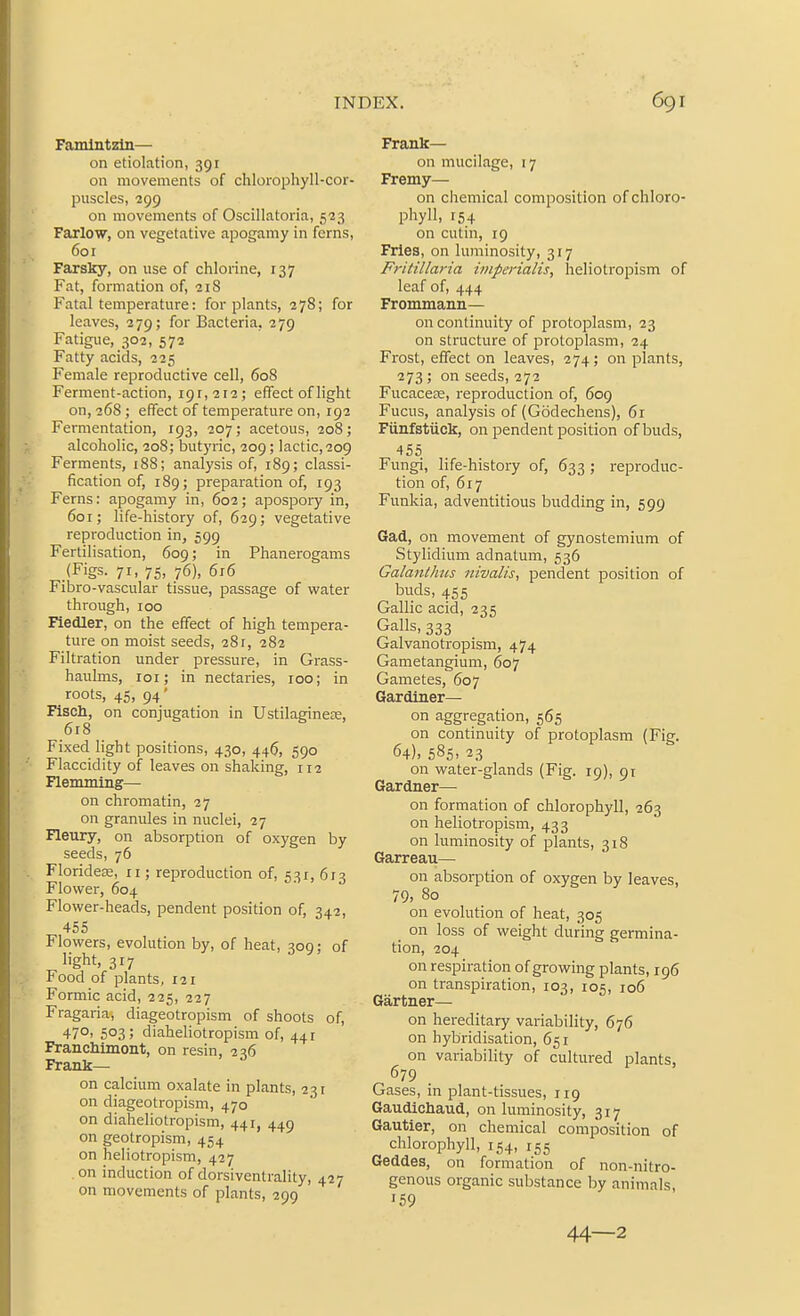 Famlntzln— on etiolation, 391 on movements of chlorophyll-cor- puscles, 299 on movements of Oscillatoria, 523 Farlow, on vegetative apogamy in ferns, 601 Faxsky, on use of chlorine, 137 Fat, formation of, 21S Fatal temperature: for plants, 278; for leaves, 279; for Bacteria, 279 Fatigue, 302, 572 Fatty acids, 225 Female reproductive cell, 608 Ferment-action, 191,212; effect of light on, 268 ; effect of temperature on, 192 Fermentation, 193, 207; acetous, 208; alcoholic, 208; butyric, 209; lactic, 209 Ferments, 188; analysis of, 189; classi- fication of, 189; preparation of, 193 Ferns: apogamy in, 602; apospory in, 601; life-history of, 629; vegetative reproduction in, 599 Fertilisation, 609; in Phanerogams (Figs. 71, 75, 76), 616 Fibro-vascular tissue, passage of water through, 100 Fiedler, on the effect of high tempera- ture on moist seeds, 281, 282 Filtration under pressure, in Grass- haulms, loi; in nectaries, 100; in roots, 45, 94' Fisch, on conjugation in Ustilagineee, 6r8 Fixed light positions, 430, 446, 590 Flaccidity of leaves on shaking, 112 Flemming— on chromatin, 27 on granules in nuclei, 27 Fleury, on absorption of oxygen by seeds, 76 Florideas, 11; reproduction of, 531, 613 Flower, 604 Flower-heads, pendent position of, 342, 455 Flowers, evolution by, of heat, 309; of light, 317 Food of plants, 121 Formic acid, 225, 227 Fragaria, diageotropism of shoots of, 47O' 503; diaheliotropism of, 441 Franchimont, on resin, 236 Frank— on calcium oxalate in plants, 231 on diageotropism, 470 on diaheliotropism, 441, 449 on geotropism, 454 on heliotropism, 427 on induction of dorsiventrahty, 427 on movements of plants, 299 Frank— on mucilage, 17 Fremy— on chemical composition of chloro- phyll, 154 on cutin, 19 Fries, on luminosity, 317 Fritillaria imperialis, heliotropism of leaf of, 444 Frommann— on continuity of protoplasm, 23 on structure of protoplasm, 24 Frost, effect on leaves, 274; on plants, 273; on seeds, 272 Fucaceoe, reproduction of, 609 Fucus, analysis of (Godechens), 61 Fiinfstiick, on pendent position of buds, 455 Fungi, life-history of, 633 ; reproduc- tion of, 617 Funkia, adventitious budding in, 599 Gad, on movement of gynostemium of Stylidium adnatum, 536 Galanthiis nivalis, pendent position of buds, 455 Gallic acid, 235 Galls, 333 Galvanotropism, 474 Gametangium, 607 Gametes, 607 Gardiner— on aggregation, 565 on continuity of protoplasm (Fig. 64), 585. 23 on water-glands (Fig. 19), 91 Gardner— on formation of chlorophyll, 263 on heliotropism, 433 on luminosity of plants, 318 Garreau— on absorption of oxygen by leaves, 79, 80 on evolution of heat, 305 _ on loss of weight during germina- tion, 204 on respiration of growing plants, 196 on transpiration, 103, 105, 106 Gartner— on hereditary variability, 676 on hybridisation, 651 on variability of cultured plants, 679 Gases, in plant-tissues, 119 Gaudichaud, on luminosity, 317 Gautier, on chemical composition of chlorophyll, 154, 155 Geddes, on formation of non-nitro- genous organic substance by animals, 159 44—2