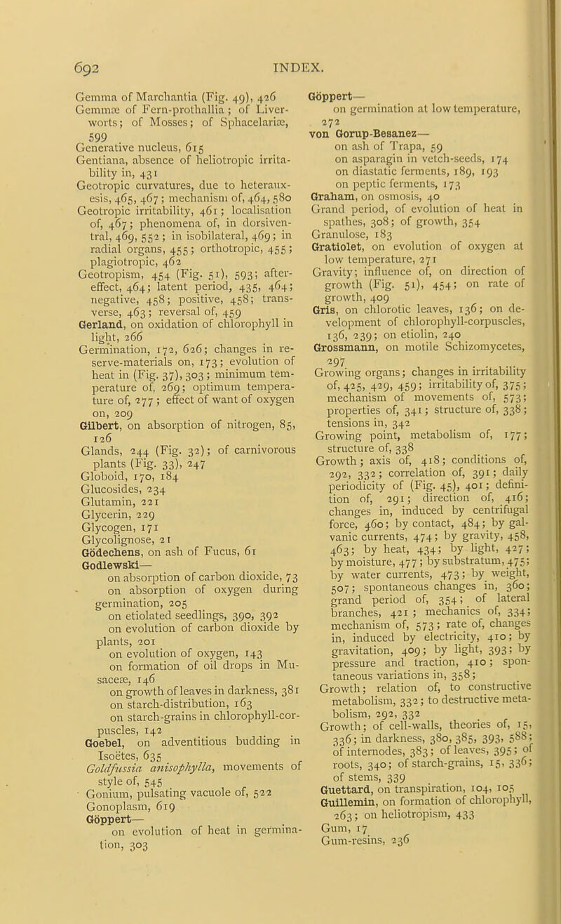 Gemma of Marclianlia (Fig. 49), 426 Gcmmtc of Feni-prolhallia ; of Liver- worts; of Mosses; of Sphacelarite, 599 Generative nucleus, 615 Gentiana, absence of heliotropic irrita- bility in, 431 Geotropic curvatures, clue to heteraux- esis, 465, 467 ; mechanism of, 464, 580 Geotropic irritability, 461; localisation of, 467; phenomena of, in dorsiven- tral, 469, 552 ; in isobilateral, 469 ; in radial organs, 455 ; orthotropic, 455 ; plagiotropic, 462 Geotropism, 454 (Fig. 51), 593; after- effect, 464; latent period, 435, 464; negative, 458; positive, 458; trans- verse, 463; reversal of, 459 Gerland, on oxidation of chlorophyll in light, 266 Gennination, 172, 626; changes in re- serve-materials on, 173; evolution of heat in (Fig. 37), 303 ; minimum tem- perature of, 269; optimum tempera- ture of, 277 ; effect of want of oxygen on, 209 Gilbert, on absorption of nitrogen, 85, 126 Glands, 244 (Fig. 32); of carnivorous plants (Fig. 33), 247 Globoid, 170, 184 Glucosides, 234 Glutamin, 221 Glycerin, 229 Glycogen, 171 Glycolignose, 21 Godechens, on ash of Fucus, 61 Godlewski— on absorption of carbon dioxide, 73 on absorption of oxygen during germination, 205 on etiolated seedlings, 390, 392 on evolution of carbon dioxide by plants, 201 on evolution of oxygen, 143 on formation of oil drops in Mu- sacese, 146 on gi-owth of leaves in darkness, 38 r on starch-distribution, 163 on starch-grains in chlorophyll-cor- puscles, 142 Goebel, on adventitious budding in Isoetes, 635 Goldfiissia anisophylla, movements of style of, 545 • Gonium, pulsating vacuole of, 522 Gonoplasni, 619 Goppert— on evolution of heat in germina- tion, 303 Goppert— on germination at low temperature, 272 von Gorup-Besanez— on ash of Trapa, 59 on asparagin in vetch-seeds, 174 on diastatic ferments, 189, 193 on peptic ferments, 173 Graham, on osmosis, 40 Grand period, of evolution of heat in spalhes, 308; of growth, 354 Granulose, 183 Gratiolet, on evolution of oxygen at low temperature, 271 Gravity; influence of, on direction of growth (Fig. 51), 454; on rate of growth, 409 Gris, on chlorotic leaves, 136; on de- velopment of chlorophyll-corpuscles, 136, 239; on etiolin, 240 Grossmann, on motile Schizomycetes, 297 Growing organs; changes in irritability of, 425, 429, 459; irritability of, 375; mechanism of movements of, 573; properties of, 341; structure of, 338; tensions in, 342 Growing point, metabolism of, 177; structure of, 338 Growth; axis of, 418; conditions of, 292, 332; correlation of, 391; daily periodicity of (Fig. 45), 401; defini- tion of, 291; direction of, 416; changes in, induced by centrifugal force, 460; by contact, 484; by gal- vanic currents, 474; by gravity, 458, 463; by heat, 434; by light, 427; by moisture, 477; by substratum, 475; by water currents, 473; by weight, 507; spontaneous changes in, 360; grand period of, 354; of lateral branches, 421 ; mechanics of, 334; mechanism of, 573; rate of, changes in, induced by electricity, 410; by gi-avitation, 409; by light, 393; by pressure and traction, 410; spon- taneous variations in, 358; Growth; relation of, to constractive metabolism, 332; to destnictive meta- bolism, 292, 332 Growth; of cell-walls, theories of, 15, 336; in darkness, 380, 385, 393, 588; of internodes, 383; of leaves, 395; of roots, 340; of starch-grains, 15, 336; of stems, 339 Guettard, on transpiration, 104, 105 Guillemin, on formation of chlorophyll, 263; on heliotropism, 433 Gum, 17 Gum-resins, 236