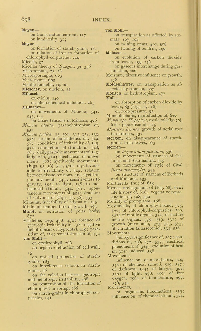 Meyen— on transpiration-current, 117 on luminosity, 317 Meyer— on formation of starch-grains, i8i on relation of iron to formation of chlorophyll-corpuscles, 240 Micella, 32 Micellar theory of Nacgeli, 32, 336 Microsomata, 23, 26 Microsporangia, 603 Microspores, 603 Middle Lamella, 19, 20 Miescher, on nuclein, 27 Mikosch— on etiolin, 240 on photochemical induction, 263 Millardet— on movements of Mimosa, 541, 543. 544 on tissue-tensions in Mimosa, 400 Mimosa albida, paraheliotropism of, 552 Mimosa pudica, 23, 302, 312, 334, 533, 538; action of aneesthetics on, 549, 572; conditions of irritability of, 549, 572; conduction of stimuli in, 548, 583; daily periodic movements of, 543; fatigue in, 550; mechanism of move- ments, 568; nyctitropic movements, (Figs- 55. 56). 541. 570; rays favour- able to irritability of, 549; relation between tissue tensions, and nyctitro- pic movements, 543 ; sensitiveness to gravity, 552; to light, 538; to me- chanical stimuli, 544, 561; spon- taneous movements of, 537; structure of pulvinus of (Figs. 55, 56), 533 Mlmulus, irritability of stigma of, 545 Minimum temperature of growth, 293 Minot, on extrusion of polar body, 672 Mistletoe, 429, 458, 474; absence of geotropic irritalsility in, 458 ; negative heliotropism of hypocotyl, 429; para- sitism of, 124; somatotropism of, 474 von Mohl— on eiythrophyll, 266 on negative refraction of cell-wall, on optical properties of starch- gi-ains, 183 on interference colours m starch- grains, 36 on the relation between geotropic and heliotropic irritability, 498 ^ • on resumption of the formation of chlorophyll in spring, 266 on starch-grains in chlorophyll cor- puscles, 141 von Mohl—• on transpiration as affected by sto- mata, 107, 108 on twining stems, 491, 508 on twining of tendrils, 490 Moissan— on evolution of carbon dioxide from leaves, 199, 276 on gaseous interchange during ger- mination, 206 Moisture, directive influence on growth, 478 Moldenhawer, on transpiration as af- fected by stomata, 107 Molisch, on hydrotropism, 477 Moil- on absorption of carbon dioxide by leaves, 83 (Figs. 17, 18) on root-pressure, 92 Monoblepharis, reproduction of, 620 Motiotropa Hyfopiiys, ovule of (Fig. 70), 616; parasitism of, 125 Monster a Leitnea, growth of aerial root in darkness, 437 Morgan, on disappearance of starch- grains from leaves, 163 Morren— on Megaclimim falcaUim, 536 on movements of stamens of Cis- tinese and Sparmannia, 545 on movements of style of Gold- fussia aiiisophylla, 545 on structure of stamens of Berberis and Mahonia, 533 Mortierella, fruit of, 625 Mosses, archegonium of (Fig. 68), 610; life history of, 628; vegetative repro- duction of, 598, 599 Motility of protoplasm, 568 Movements, of chlorophyll-band, 525, 527 ; of chlorophyll-corpuscles, 299, 527 ; of motile organs, 372 ; of mature motile organs, 375, 519, 532; of growth (auxotonic), 375, 533, 573; of variation (allassotonic), 533, 558 Movements, biological significance of, 587 ; con- ditions of, 296, 372, 537; electrical phenomena of, 324; evolution of heat in, 312; induced, 538 Movements, influence on, of anaesthetics, 549, 572; of chemical stimuli, 529, 547; of darkness, 544; of fatigue, 302, 550; of light, 298, 400; of free oxygen, 296; of temperature, 297, 376. 544 Movements, of organisms (locomotion), 519; influence on, of chemical stimuli, 524,