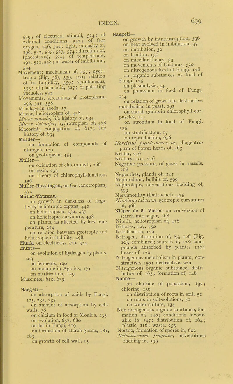 529; of electrical stimuli, 524; of external conditions, 523; of free oxygen, 296, 522; light, intensity of, 298, 522, 525, 527, 574; direction of, (phototaxis), 524; of temperature, 297. 523,528; of water of imbibition, 5*24 Movement; mechanism of, 557; nycti- tropic (Fig. 58), 539, 400; relation of to turgidity, 559; spontaneous, 533; of Plasmodia, 527; ofpulsatmg vacuoles, 522 Movements, streaming, of protoplasm, 296, 521, 558 Mucilage in seeds, 17 Mucor, heliotropism of, 428 Miicor miccedo, life history of, 634 Mucor stolonifer, hydrotropism of, 478 Mucorini; conjugation of, 617; life history of, 634 Mulder— on formation of compounds of nitrogen, 129 on geotropism, 454 Miiller— on oxidation of chlorophyll, 266 on resin, 233 on theory of chlorophyll-function, 156 Miiller-Hettlingen, on Galvanotropism, 474 Miiller-Tliurgau— on growth in darkness of nega- tively heliotropic organs, 440 on heliotropism, 432, 437 on heliotropic curvature, 438 on plants, as affected by low tem- perature, 274 on relation between geotropic and heliotropic irritability, 498 Munk, on electricity, 320, 324 Muntz— on evolution of hydrogen by plants, 209 on ferments, 190 on mannite in Agarics, 171 on nitrification, 129 Muscineae, 610, 629 Naegeli— on absorption of acids by Fungi, 125. 231, 237 on amount of absorption by cell- walls, 38 on calcium in food of Moulds, 135 on evolution, 657, 680 on fat in Fungi, 219 on formation of starch-grains, 181, 183 on growth of cell-wall, 15 Naegeli— on growth by intussusception, 336 on heat evolved in imbibition, 37 on imbibition, 32 on lecithin, 131 on micellar theory, 33 on movements of Diatoms, 530 on nitrogenous food of Fungi, 128 on organic substances as food of Fungi, 125 on plasmolysis, 44 on potassium in food of Fungi, 134 on relation of growth to destructive metabolism in yeast, 292 on starch-grains in chlorophyll-cor- puscles, 141 on strontium in food of Fungi, on stratification, 17 on reproduction, 656 Narcissus pseudo-narcissus, diageotro- pism of flower heads of, 463 Nectar, 246 Nectary, roi, 246 Negative pressure, of gases in vessels, ri8 Nepenthes, glands of, 247 Nephrodium, bulbils of, 599 Nephrolepis, adventitious budding of, 599 Nervimotility (Dutrocliet), 475 Nicotiana tabacum, geotropic curvatures of, 466 Nifepce de St Victor, on conversion of starch into sugar, 268 Nitella, heliotropism of, 428 Nitrates, 127, 150 Nitrification, 129 Nitrogen, absorption of, 85, 126 (Fig. 20), combined; sources of, 128; com- pounds absorioed by plants, 127; losses of, 129 Nitrogenous metabolism in plants; con- structive, 150; destructive, 220 Nitrogenous organic substance, distri- bution of, 165; formation of, 148 Nobtoe— on chloride of potassium, 132; chlorine, 136 on distribution of roots in soil, 52 on roots in salt-solutions, 51 on water-culture, 134 Non-nitrogenous organic substance, for- mation of, 140; conditions favour- able to, 147; distribution of, 164; plastic, 3x6; waste, 355 Nostoc, formation of spores in, 602 Nothoscordum fragrans, adventitious budding in, 599